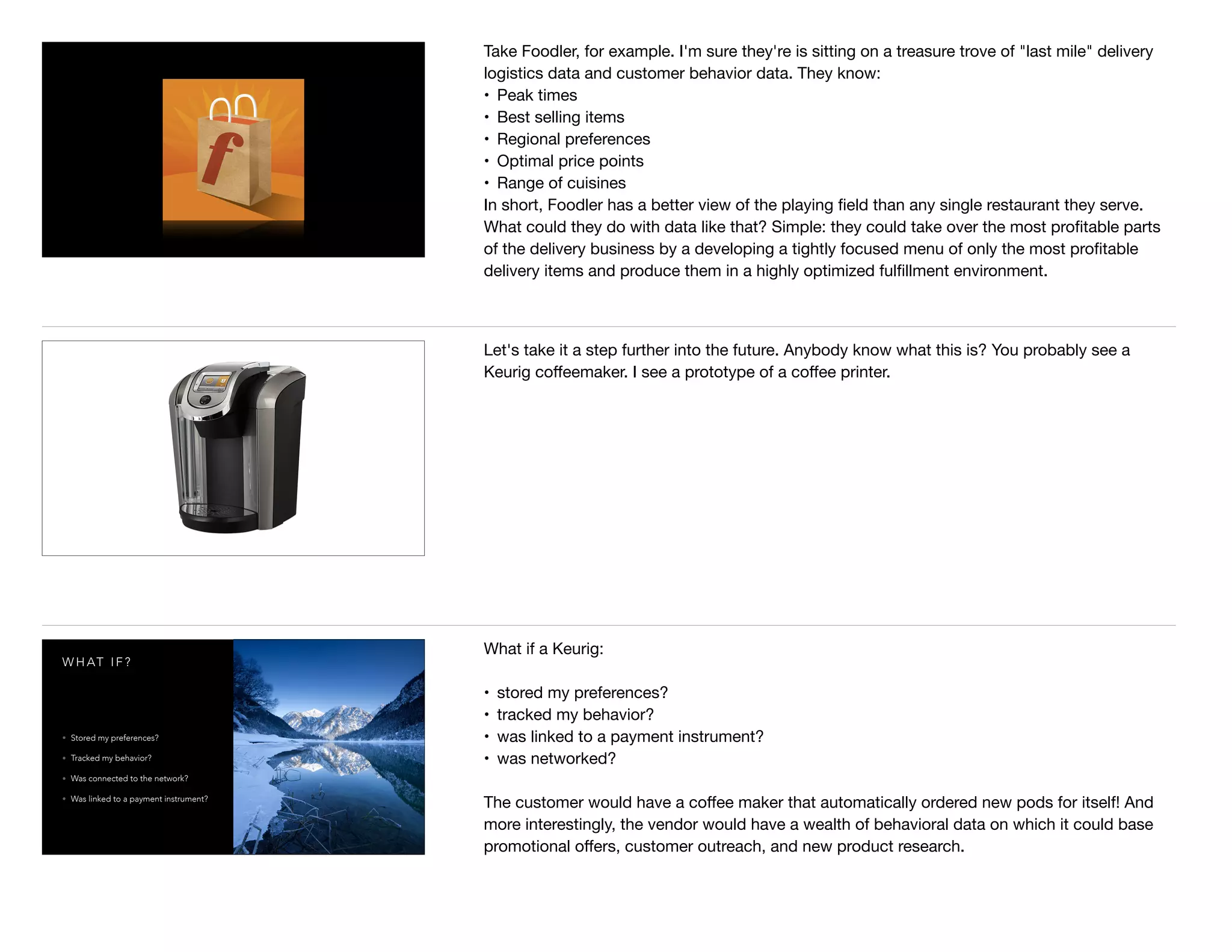 Take Foodler, for example. I'm sure they're is sitting on a treasure trove of "last mile" delivery
logistics data and customer behavior data. They know: 

• Peak times

• Best selling items

• Regional preferences

• Optimal price points

• Range of cuisines

In short, Foodler has a better view of the playing ﬁeld than any single restaurant they serve.
What could they do with data like that? Simple: they could take over the most proﬁtable parts
of the delivery business by a developing a tightly focused menu of only the most proﬁtable
delivery items and produce them in a highly optimized fulﬁllment environment. 

Let's take it a step further into the future. Anybody know what this is? You probably see a
Keurig coﬀeemaker. I see a prototype of a coﬀee printer. 

W H AT I F ?
• Stored my preferences?
• Tracked my behavior?
• Was connected to the network?
• Was linked to a payment instrument?
What if a Keurig:

• stored my preferences? 

• tracked my behavior?

• was linked to a payment instrument?

• was networked? 

The customer would have a coﬀee maker that automatically ordered new pods for itself! And
more interestingly, the vendor would have a wealth of behavioral data on which it could base
promotional oﬀers, customer outreach, and new product research.
 