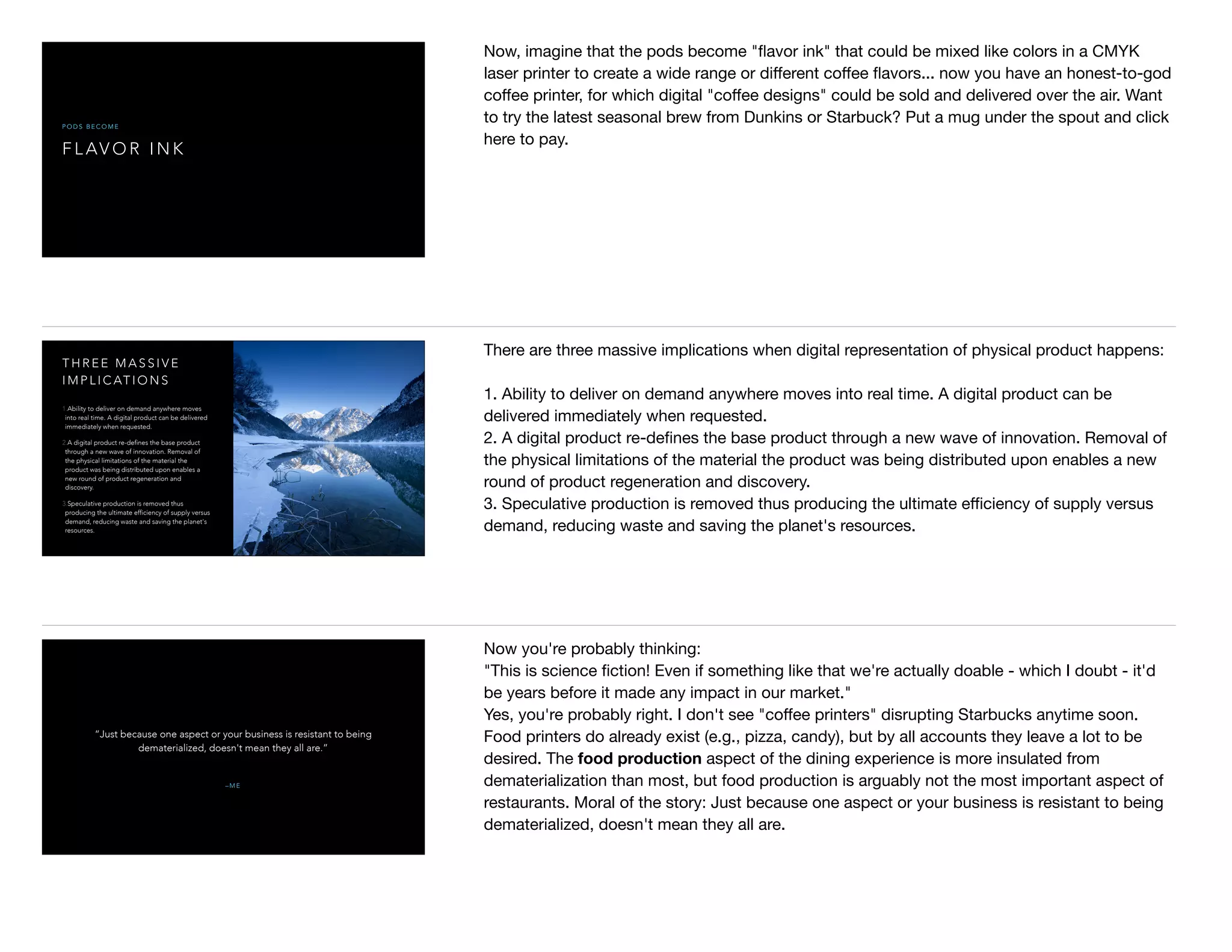 F L AV O R I N K
P O D S B E C O M E
Now, imagine that the pods become "ﬂavor ink" that could be mixed like colors in a CMYK
laser printer to create a wide range or diﬀerent coﬀee ﬂavors... now you have an honest-to-god
coﬀee printer, for which digital "coﬀee designs" could be sold and delivered over the air. Want
to try the latest seasonal brew from Dunkins or Starbuck? Put a mug under the spout and click
here to pay.
T H R E E M A S S I V E
I M P L I C AT I O N S
1.Ability to deliver on demand anywhere moves
into real time. A digital product can be delivered
immediately when requested.
2.A digital product re-defines the base product
through a new wave of innovation. Removal of
the physical limitations of the material the
product was being distributed upon enables a
new round of product regeneration and
discovery.
3.Speculative production is removed thus
producing the ultimate efficiency of supply versus
demand, reducing waste and saving the planet's
resources.
There are three massive implications when digital representation of physical product happens:

1. Ability to deliver on demand anywhere moves into real time. A digital product can be
delivered immediately when requested.

2. A digital product re-deﬁnes the base product through a new wave of innovation. Removal of
the physical limitations of the material the product was being distributed upon enables a new
round of product regeneration and discovery.

3. Speculative production is removed thus producing the ultimate eﬃciency of supply versus
demand, reducing waste and saving the planet's resources.

– M E
“Just because one aspect or your business is resistant to being
dematerialized, doesn't mean they all are.”
Now you're probably thinking: 

"This is science ﬁction! Even if something like that we're actually doable - which I doubt - it'd
be years before it made any impact in our market." 

Yes, you're probably right. I don't see "coﬀee printers" disrupting Starbucks anytime soon.
Food printers do already exist (e.g., pizza, candy), but by all accounts they leave a lot to be
desired. The food production aspect of the dining experience is more insulated from
dematerialization than most, but food production is arguably not the most important aspect of
restaurants. Moral of the story: Just because one aspect or your business is resistant to being
dematerialized, doesn't mean they all are.
 