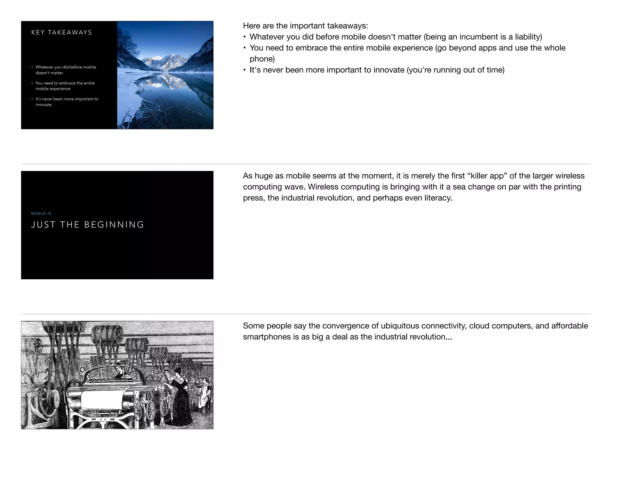 K E Y TA K E A WAY S
• Whatever you did before mobile
doesn't matter
• You need to embrace the entire
mobile experience
• It's never been more important to
innovate
Here are the important takeaways:

• Whatever you did before mobile doesn't matter (being an incumbent is a liability)

• You need to embrace the entire mobile experience (go beyond apps and use the whole
phone)

• It's never been more important to innovate (you're running out of time)

J U S T T H E B E G I N N I N G
M O B I L E I S
As huge as mobile seems at the moment, it is merely the ﬁrst “killer app” of the larger wireless
computing wave. Wireless computing is bringing with it a sea change on par with the printing
press, the industrial revolution, and perhaps even literacy.
Some people say the convergence of ubiquitous connectivity, cloud computers, and aﬀordable
smartphones is as big a deal as the industrial revolution...
 