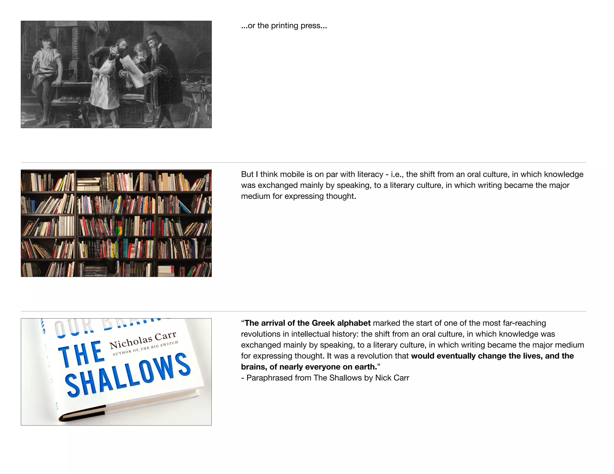 ...or the printing press...
But I think mobile is on par with literacy - i.e., the shift from an oral culture, in which knowledge
was exchanged mainly by speaking, to a literary culture, in which writing became the major
medium for expressing thought.
“The arrival of the Greek alphabet marked the start of one of the most far-reaching
revolutions in intellectual history: the shift from an oral culture, in which knowledge was
exchanged mainly by speaking, to a literary culture, in which writing became the major medium
for expressing thought. It was a revolution that would eventually change the lives, and the
brains, of nearly everyone on earth.” 

- Paraphrased from The Shallows by Nick Carr 

 