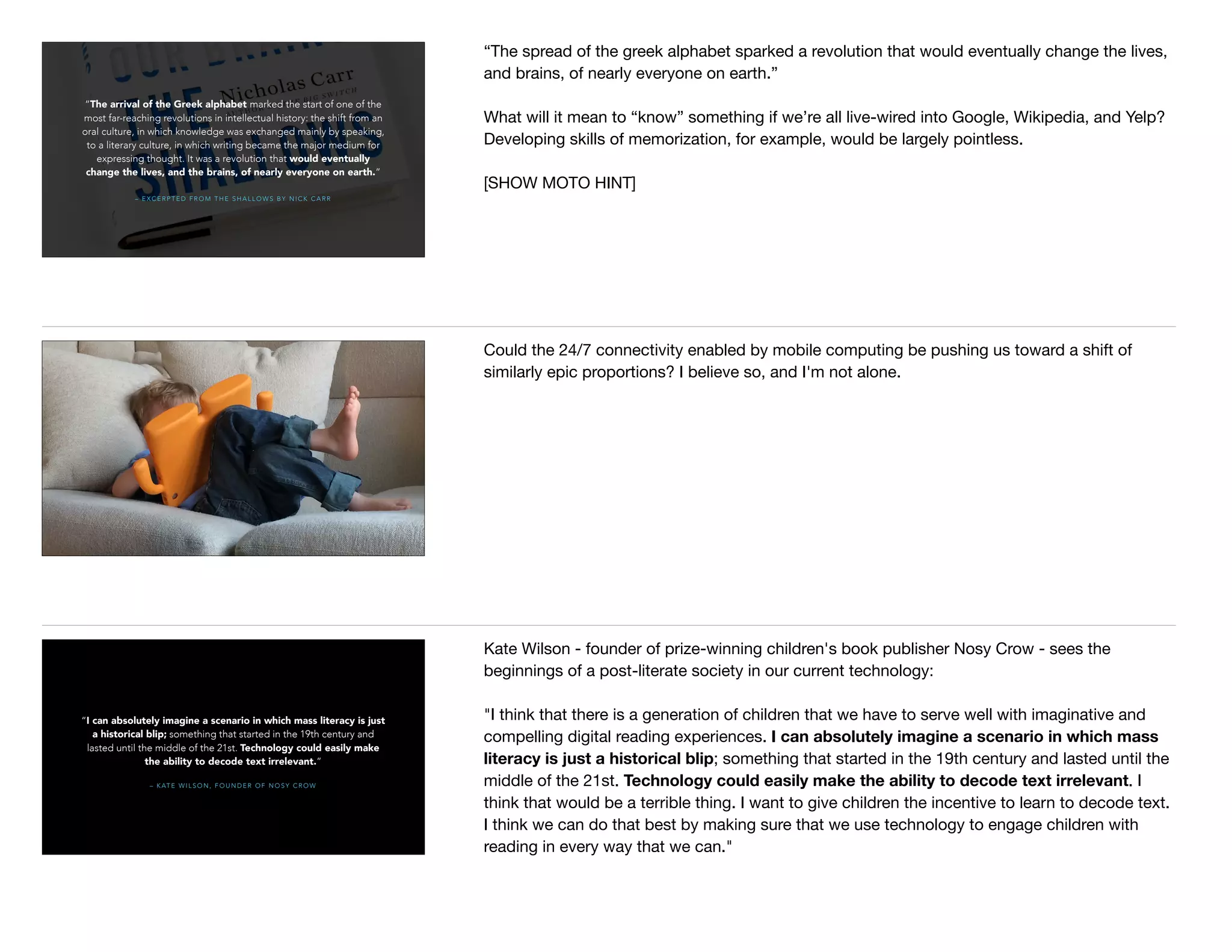 – E X C E R P T E D F R O M T H E S H A L L O W S B Y N I C K C A R R
“The arrival of the Greek alphabet marked the start of one of the
most far-reaching revolutions in intellectual history: the shift from an
oral culture, in which knowledge was exchanged mainly by speaking,
to a literary culture, in which writing became the major medium for
expressing thought. It was a revolution that would eventually
change the lives, and the brains, of nearly everyone on earth.”
“The spread of the greek alphabet sparked a revolution that would eventually change the lives,
and brains, of nearly everyone on earth.”

What will it mean to “know” something if we’re all live-wired into Google, Wikipedia, and Yelp?
Developing skills of memorization, for example, would be largely pointless.

[SHOW MOTO HINT]
Could the 24/7 connectivity enabled by mobile computing be pushing us toward a shift of
similarly epic proportions? I believe so, and I'm not alone.
– K AT E W I L S O N , F O U N D E R O F N O S Y C R O W
“I can absolutely imagine a scenario in which mass literacy is just
a historical blip; something that started in the 19th century and
lasted until the middle of the 21st. Technology could easily make
the ability to decode text irrelevant.”
Kate Wilson - founder of prize-winning children's book publisher Nosy Crow - sees the
beginnings of a post-literate society in our current technology:

"I think that there is a generation of children that we have to serve well with imaginative and
compelling digital reading experiences. I can absolutely imagine a scenario in which mass
literacy is just a historical blip; something that started in the 19th century and lasted until the
middle of the 21st. Technology could easily make the ability to decode text irrelevant. I
think that would be a terrible thing. I want to give children the incentive to learn to decode text.
I think we can do that best by making sure that we use technology to engage children with
reading in every way that we can."
 
