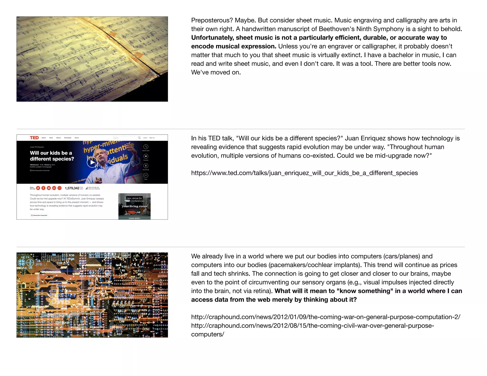 Preposterous? Maybe. But consider sheet music. Music engraving and calligraphy are arts in
their own right. A handwritten manuscript of Beethoven's Ninth Symphony is a sight to behold.
Unfortunately, sheet music is not a particularly eﬃcient, durable, or accurate way to
encode musical expression. Unless you're an engraver or calligrapher, it probably doesn't
matter that much to you that sheet music is virtually extinct. I have a bachelor in music, I can
read and write sheet music, and even I don't care. It was a tool. There are better tools now.
We've moved on.
In his TED talk, "Will our kids be a diﬀerent species?" Juan Enriquez shows how technology is
revealing evidence that suggests rapid evolution may be under way. "Throughout human
evolution, multiple versions of humans co-existed. Could we be mid-upgrade now?"

https://www.ted.com/talks/juan_enriquez_will_our_kids_be_a_diﬀerent_species
We already live in a world where we put our bodies into computers (cars/planes) and
computers into our bodies (pacemakers/cochlear implants). This trend will continue as prices
fall and tech shrinks. The connection is going to get closer and closer to our brains, maybe
even to the point of circumventing our sensory organs (e.g., visual impulses injected directly
into the brain, not via retina). What will it mean to "know something" in a world where I can
access data from the web merely by thinking about it?
http://craphound.com/news/2012/01/09/the-coming-war-on-general-purpose-computation-2/ 

http://craphound.com/news/2012/08/15/the-coming-civil-war-over-general-purpose-
computers/

 