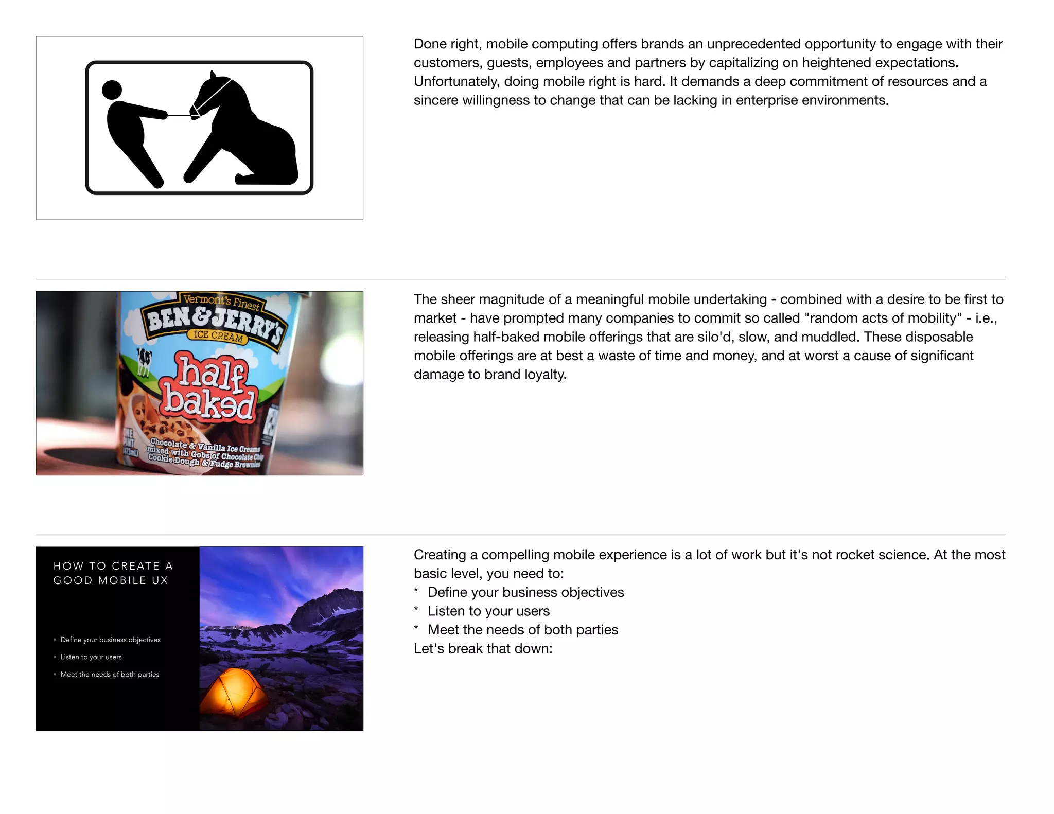 Done right, mobile computing oﬀers brands an unprecedented opportunity to engage with their
customers, guests, employees and partners by capitalizing on heightened expectations.
Unfortunately, doing mobile right is hard. It demands a deep commitment of resources and a
sincere willingness to change that can be lacking in enterprise environments.
The sheer magnitude of a meaningful mobile undertaking - combined with a desire to be ﬁrst to
market - have prompted many companies to commit so called "random acts of mobility" - i.e.,
releasing half-baked mobile oﬀerings that are silo'd, slow, and muddled. These disposable
mobile oﬀerings are at best a waste of time and money, and at worst a cause of signiﬁcant
damage to brand loyalty.
H O W T O C R E AT E A
G O O D M O B I L E U X
• Define your business objectives
• Listen to your users
• Meet the needs of both parties
Creating a compelling mobile experience is a lot of work but it's not rocket science. At the most
basic level, you need to:

* Deﬁne your business objectives

* Listen to your users

* Meet the needs of both parties

Let's break that down:
 