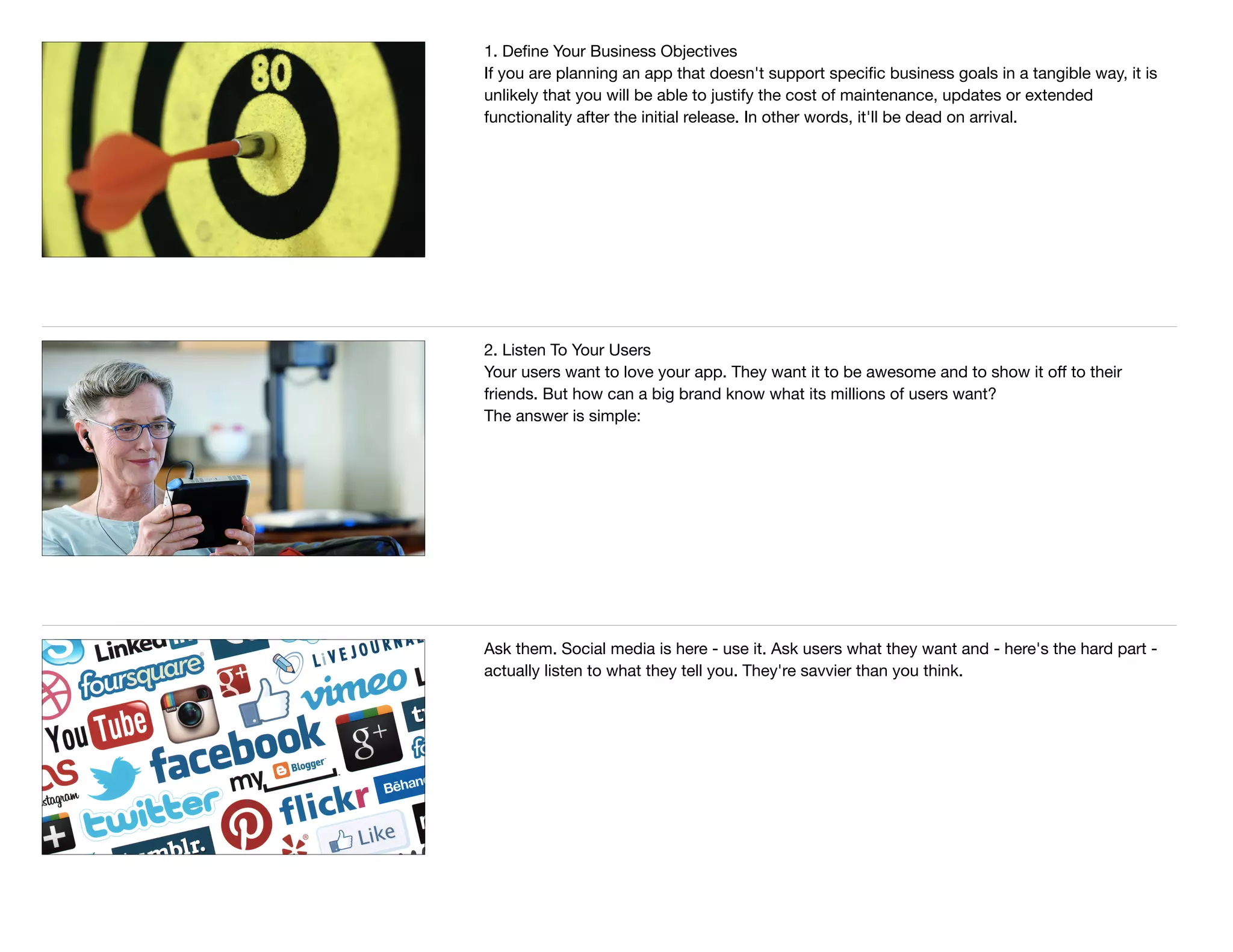 1. Deﬁne Your Business Objectives

If you are planning an app that doesn't support speciﬁc business goals in a tangible way, it is
unlikely that you will be able to justify the cost of maintenance, updates or extended
functionality after the initial release. In other words, it'll be dead on arrival.

2. Listen To Your Users

Your users want to love your app. They want it to be awesome and to show it oﬀ to their
friends. But how can a big brand know what its millions of users want? 

The answer is simple:
Ask them. Social media is here - use it. Ask users what they want and - here's the hard part -
actually listen to what they tell you. They're savvier than you think.
 