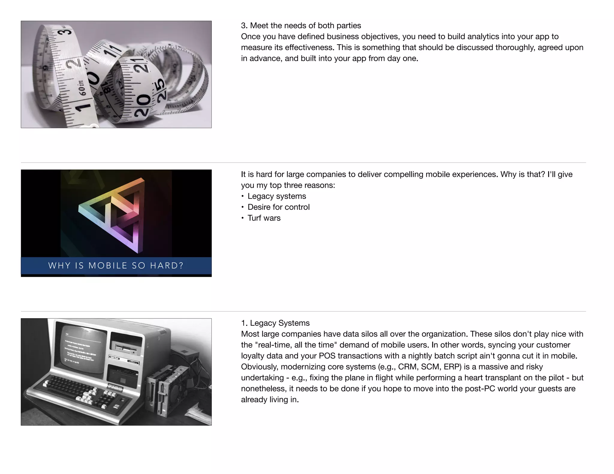 3. Meet the needs of both parties

Once you have deﬁned business objectives, you need to build analytics into your app to
measure its eﬀectiveness. This is something that should be discussed thoroughly, agreed upon
in advance, and built into your app from day one.
W H Y I S M O B I L E S O H A R D ?
It is hard for large companies to deliver compelling mobile experiences. Why is that? I'll give
you my top three reasons: 

• Legacy systems

• Desire for control

• Turf wars
1. Legacy Systems

Most large companies have data silos all over the organization. These silos don't play nice with
the "real-time, all the time" demand of mobile users. In other words, syncing your customer
loyalty data and your POS transactions with a nightly batch script ain't gonna cut it in mobile.
Obviously, modernizing core systems (e.g., CRM, SCM, ERP) is a massive and risky
undertaking - e.g., ﬁxing the plane in ﬂight while performing a heart transplant on the pilot - but
nonetheless, it needs to be done if you hope to move into the post-PC world your guests are
already living in.
 