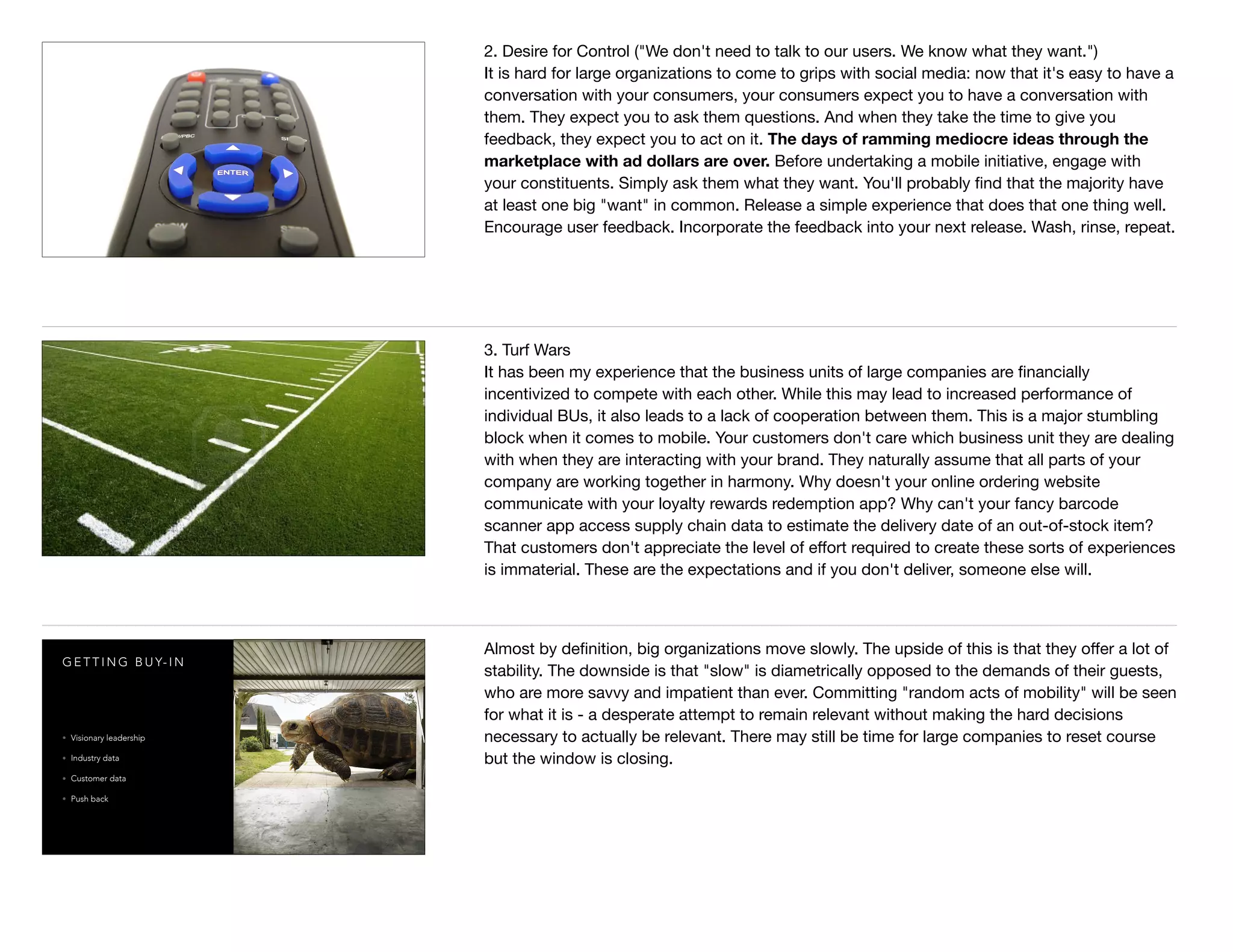 2. Desire for Control ("We don't need to talk to our users. We know what they want.")

It is hard for large organizations to come to grips with social media: now that it's easy to have a
conversation with your consumers, your consumers expect you to have a conversation with
them. They expect you to ask them questions. And when they take the time to give you
feedback, they expect you to act on it. The days of ramming mediocre ideas through the
marketplace with ad dollars are over. Before undertaking a mobile initiative, engage with
your constituents. Simply ask them what they want. You'll probably ﬁnd that the majority have
at least one big "want" in common. Release a simple experience that does that one thing well.
Encourage user feedback. Incorporate the feedback into your next release. Wash, rinse, repeat.

3. Turf Wars

It has been my experience that the business units of large companies are ﬁnancially
incentivized to compete with each other. While this may lead to increased performance of
individual BUs, it also leads to a lack of cooperation between them. This is a major stumbling
block when it comes to mobile. Your customers don't care which business unit they are dealing
with when they are interacting with your brand. They naturally assume that all parts of your
company are working together in harmony. Why doesn't your online ordering website
communicate with your loyalty rewards redemption app? Why can't your fancy barcode
scanner app access supply chain data to estimate the delivery date of an out-of-stock item?
That customers don't appreciate the level of eﬀort required to create these sorts of experiences
is immaterial. These are the expectations and if you don't deliver, someone else will.
G E T T I N G B U Y- I N
• Visionary leadership
• Industry data
• Customer data
• Push back
Almost by deﬁnition, big organizations move slowly. The upside of this is that they oﬀer a lot of
stability. The downside is that "slow" is diametrically opposed to the demands of their guests,
who are more savvy and impatient than ever. Committing "random acts of mobility" will be seen
for what it is - a desperate attempt to remain relevant without making the hard decisions
necessary to actually be relevant. There may still be time for large companies to reset course
but the window is closing.
 