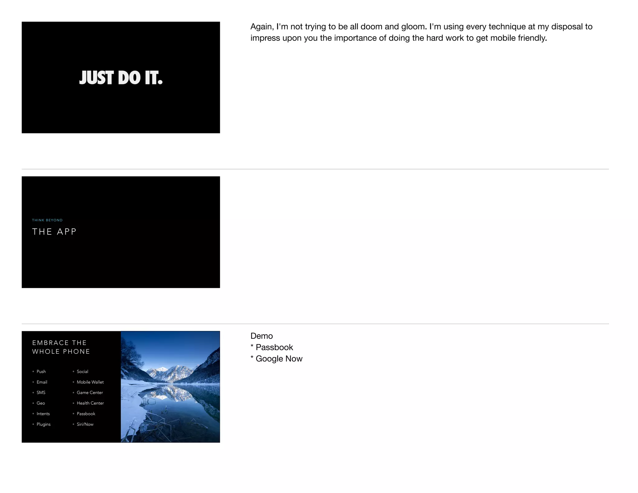 Again, I'm not trying to be all doom and gloom. I'm using every technique at my disposal to
impress upon you the importance of doing the hard work to get mobile friendly.
T H E A P P
T H I N K B E Y O N D
E M B R A C E T H E
W H O L E P H O N E
• Push
• Email
• SMS
• Geo
• Intents
• Plugins
• Social
• Mobile Wallet
• Game Center
• Health Center
• Passbook
• Siri/Now
Demo

* Passbook

* Google Now

 