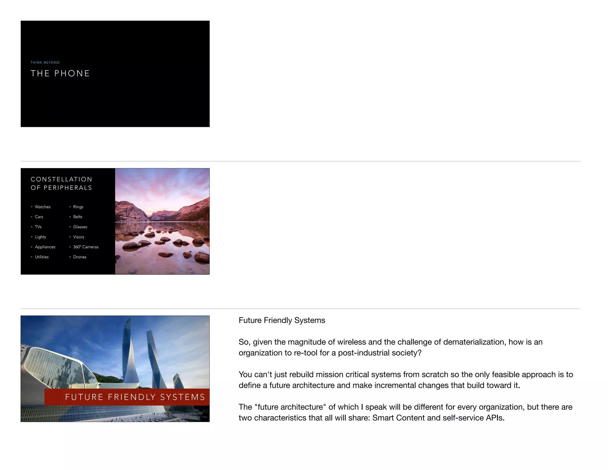 T H E P H O N E
T H I N K B E Y O N D
C O N S T E L L AT I O N
O F P E R I P H E R A L S
• Watches
• Cars
• TVs
• Lights
• Appliances
• Utilities
• Rings
• Belts
• Glasses
• Visors
• 360º Cameras
• Drones
F U T U R E F R I E N D LY S Y S T E M S
Future Friendly Systems

So, given the magnitude of wireless and the challenge of dematerialization, how is an
organization to re-tool for a post-industrial society?

You can't just rebuild mission critical systems from scratch so the only feasible approach is to
deﬁne a future architecture and make incremental changes that build toward it.

The "future architecture" of which I speak will be diﬀerent for every organization, but there are
two characteristics that all will share: Smart Content and self-service APIs.

 