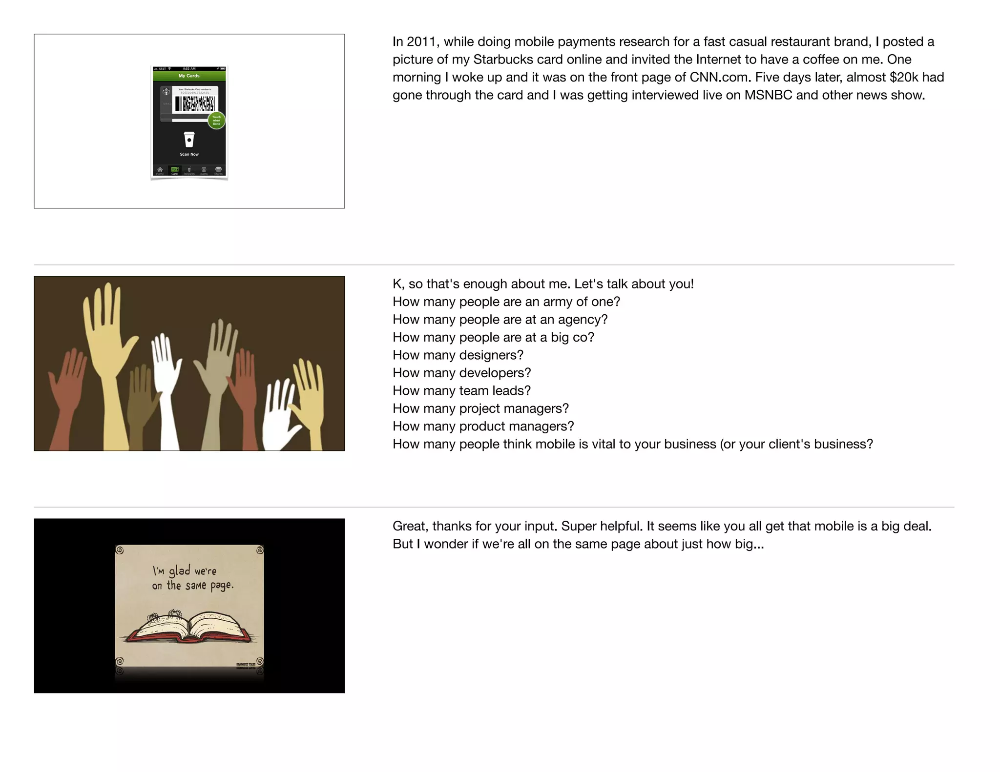 In 2011, while doing mobile payments research for a fast casual restaurant brand, I posted a
picture of my Starbucks card online and invited the Internet to have a coﬀee on me. One
morning I woke up and it was on the front page of CNN.com. Five days later, almost $20k had
gone through the card and I was getting interviewed live on MSNBC and other news show.
K, so that's enough about me. Let's talk about you! 

How many people are an army of one?

How many people are at an agency?

How many people are at a big co?

How many designers?

How many developers?

How many team leads?

How many project managers?

How many product managers?

How many people think mobile is vital to your business (or your client's business?
Great, thanks for your input. Super helpful. It seems like you all get that mobile is a big deal.
But I wonder if we're all on the same page about just how big...
 