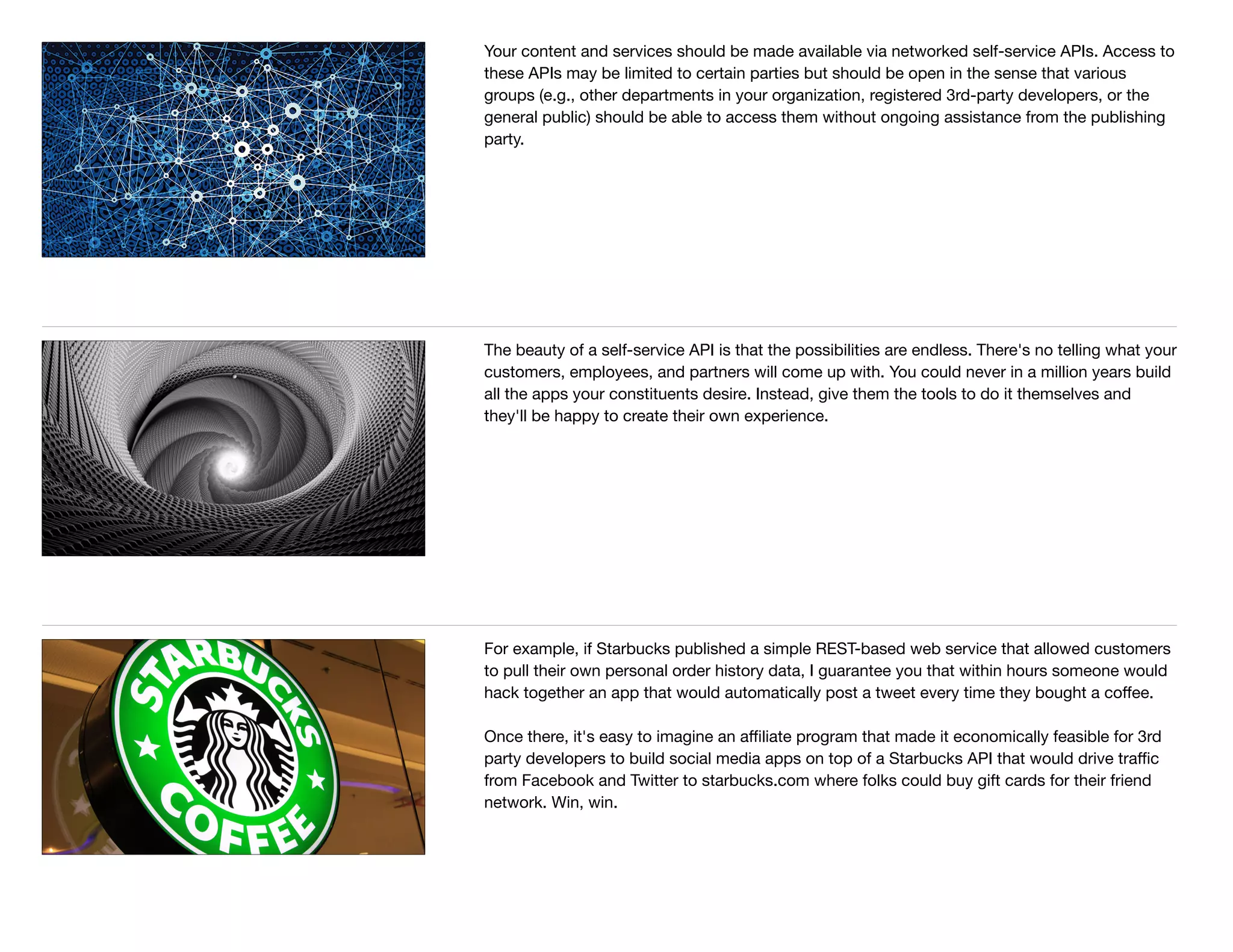Your content and services should be made available via networked self-service APIs. Access to
these APIs may be limited to certain parties but should be open in the sense that various
groups (e.g., other departments in your organization, registered 3rd-party developers, or the
general public) should be able to access them without ongoing assistance from the publishing
party.
The beauty of a self-service API is that the possibilities are endless. There's no telling what your
customers, employees, and partners will come up with. You could never in a million years build
all the apps your constituents desire. Instead, give them the tools to do it themselves and
they'll be happy to create their own experience.
For example, if Starbucks published a simple REST-based web service that allowed customers
to pull their own personal order history data, I guarantee you that within hours someone would
hack together an app that would automatically post a tweet every time they bought a coﬀee.

Once there, it's easy to imagine an aﬃliate program that made it economically feasible for 3rd
party developers to build social media apps on top of a Starbucks API that would drive traﬃc
from Facebook and Twitter to starbucks.com where folks could buy gift cards for their friend
network. Win, win.
 