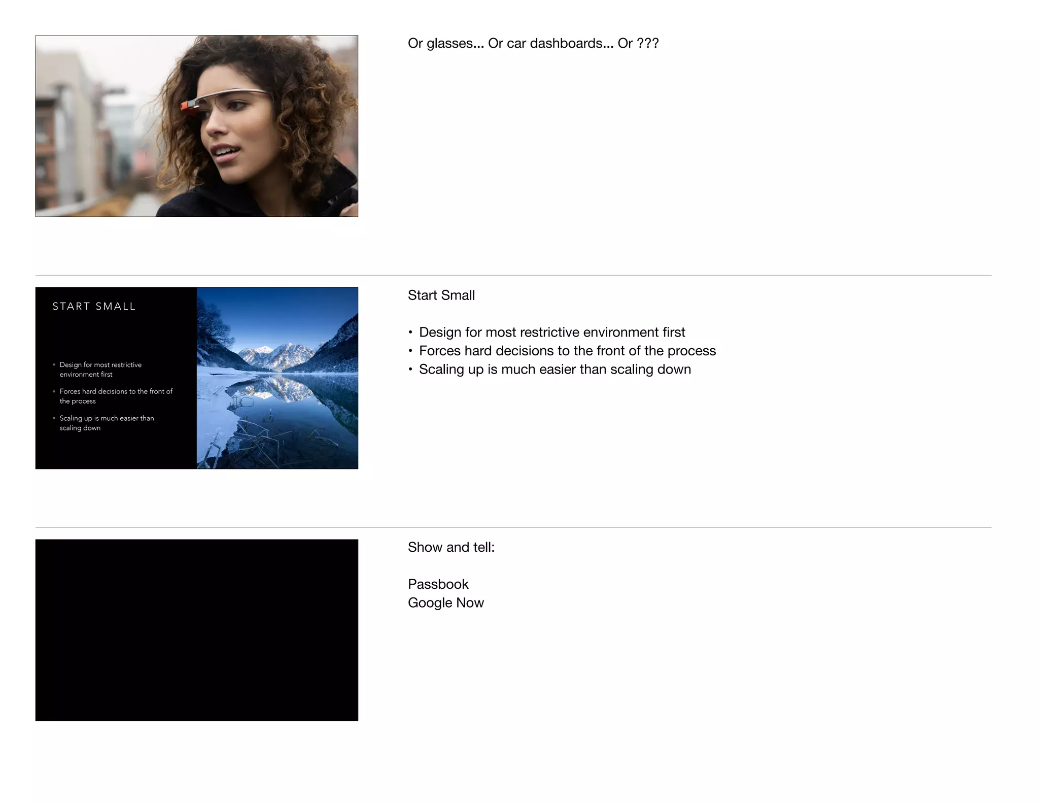 Or glasses... Or car dashboards... Or ???
S TA R T S M A L L
• Design for most restrictive
environment first
• Forces hard decisions to the front of
the process
• Scaling up is much easier than
scaling down
Start Small

• Design for most restrictive environment ﬁrst

• Forces hard decisions to the front of the process

• Scaling up is much easier than scaling down
Show and tell:

Passbook

Google Now

 