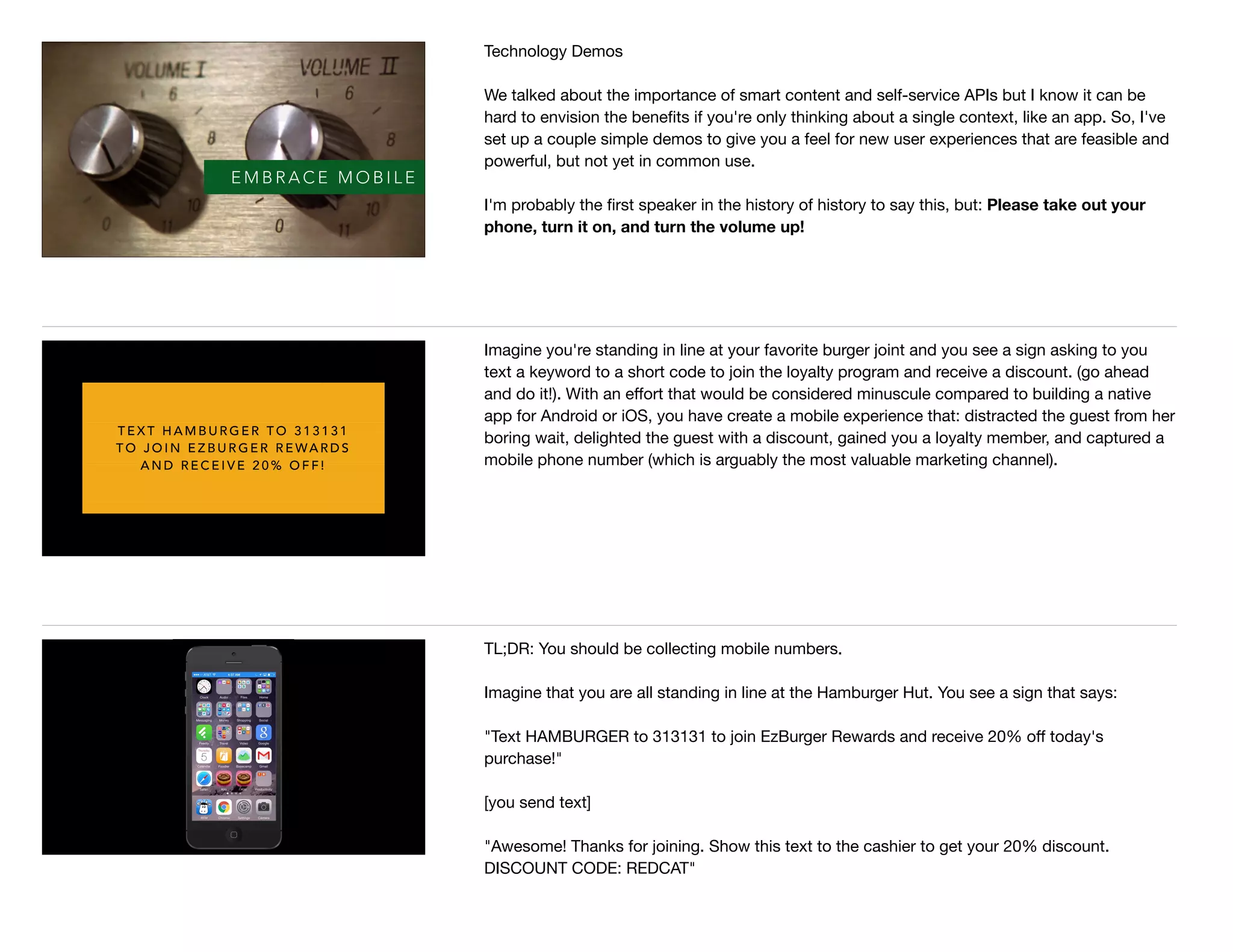 E M B R A C E M O B I L E
Technology Demos

We talked about the importance of smart content and self-service APIs but I know it can be
hard to envision the beneﬁts if you're only thinking about a single context, like an app. So, I've
set up a couple simple demos to give you a feel for new user experiences that are feasible and
powerful, but not yet in common use.

I'm probably the ﬁrst speaker in the history of history to say this, but: Please take out your
phone, turn it on, and turn the volume up!

T E X T H A M B U R G E R T O 3 1 3 1 3 1
T O J O I N E Z B U R G E R R E WA R D S
A N D R E C E I V E 2 0 % O F F !
Imagine you're standing in line at your favorite burger joint and you see a sign asking to you
text a keyword to a short code to join the loyalty program and receive a discount. (go ahead
and do it!). With an eﬀort that would be considered minuscule compared to building a native
app for Android or iOS, you have create a mobile experience that: distracted the guest from her
boring wait, delighted the guest with a discount, gained you a loyalty member, and captured a
mobile phone number (which is arguably the most valuable marketing channel).
TL;DR: You should be collecting mobile numbers. 

Imagine that you are all standing in line at the Hamburger Hut. You see a sign that says: 

"Text HAMBURGER to 313131 to join EzBurger Rewards and receive 20% oﬀ today's
purchase!"

[you send text]

"Awesome! Thanks for joining. Show this text to the cashier to get your 20% discount.
DISCOUNT CODE: REDCAT"

 