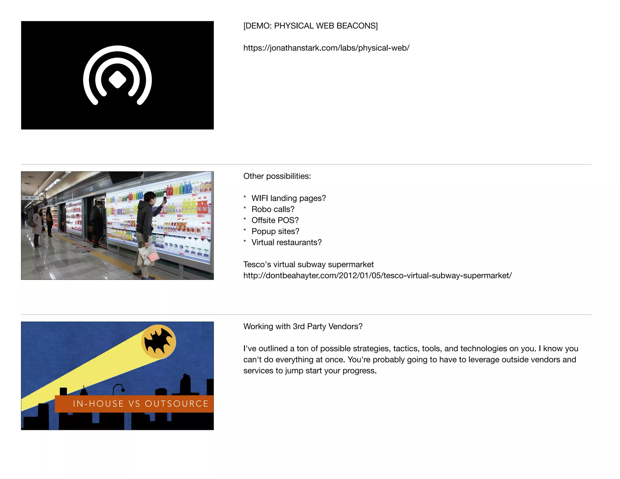[DEMO: PHYSICAL WEB BEACONS]

https://jonathanstark.com/labs/physical-web/
Other possibilities:

* WIFI landing pages?

* Robo calls?

* Oﬀsite POS?

* Popup sites?

* Virtual restaurants?

Tesco's virtual subway supermarket 

http://dontbeahayter.com/2012/01/05/tesco-virtual-subway-supermarket/
I N - H O U S E V S O U T S O U R C E
Working with 3rd Party Vendors?

I've outlined a ton of possible strategies, tactics, tools, and technologies on you. I know you
can't do everything at once. You're probably going to have to leverage outside vendors and
services to jump start your progress.
 