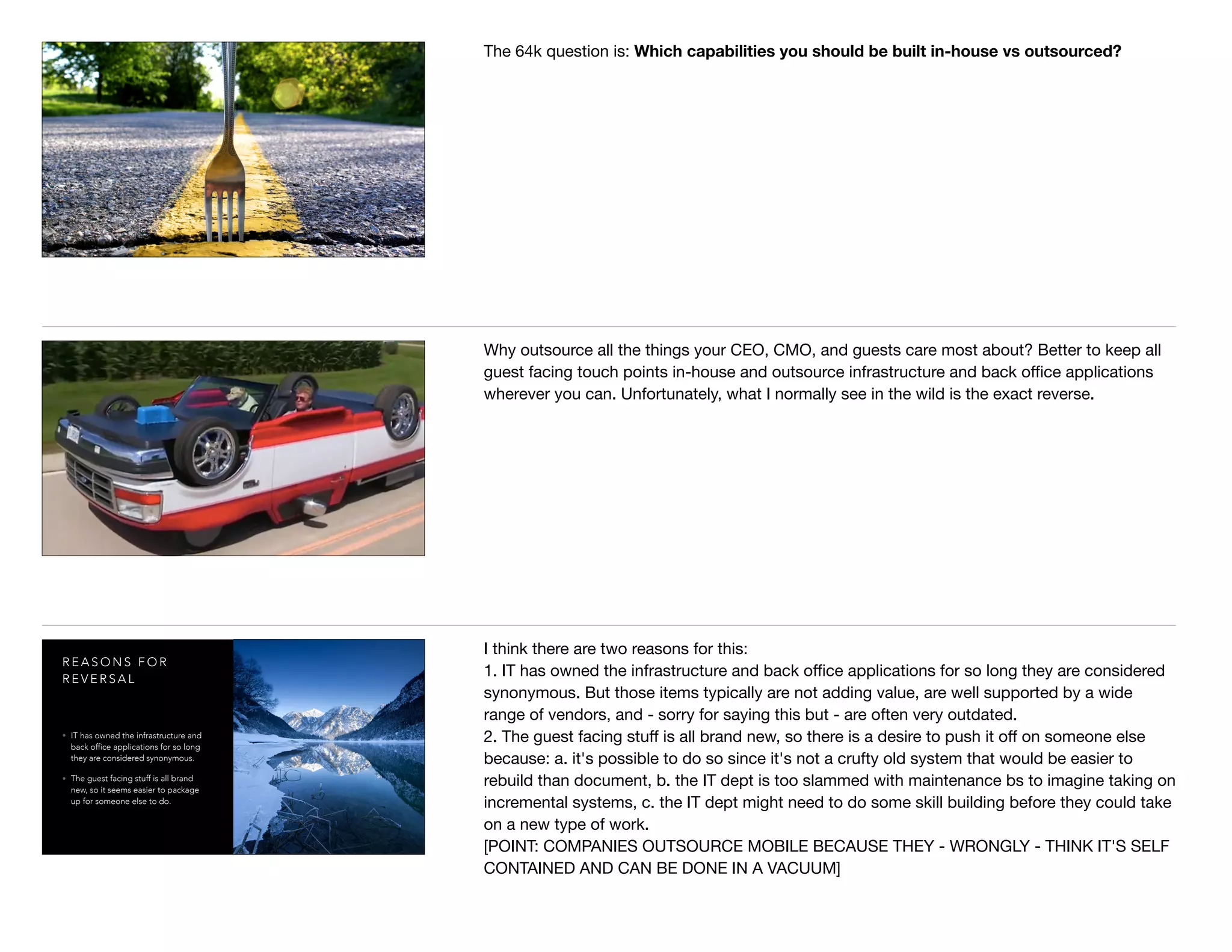 The 64k question is: Which capabilities you should be built in-house vs outsourced?
Why outsource all the things your CEO, CMO, and guests care most about? Better to keep all
guest facing touch points in-house and outsource infrastructure and back oﬃce applications
wherever you can. Unfortunately, what I normally see in the wild is the exact reverse.
R E A S O N S F O R
R E V E R S A L
• IT has owned the infrastructure and
back office applications for so long
they are considered synonymous.
• The guest facing stuff is all brand
new, so it seems easier to package
up for someone else to do.
I think there are two reasons for this:

1. IT has owned the infrastructure and back oﬃce applications for so long they are considered
synonymous. But those items typically are not adding value, are well supported by a wide
range of vendors, and - sorry for saying this but - are often very outdated.

2. The guest facing stuﬀ is all brand new, so there is a desire to push it oﬀ on someone else
because: a. it's possible to do so since it's not a crufty old system that would be easier to
rebuild than document, b. the IT dept is too slammed with maintenance bs to imagine taking on
incremental systems, c. the IT dept might need to do some skill building before they could take
on a new type of work.

[POINT: COMPANIES OUTSOURCE MOBILE BECAUSE THEY - WRONGLY - THINK IT'S SELF
CONTAINED AND CAN BE DONE IN A VACUUM]
 