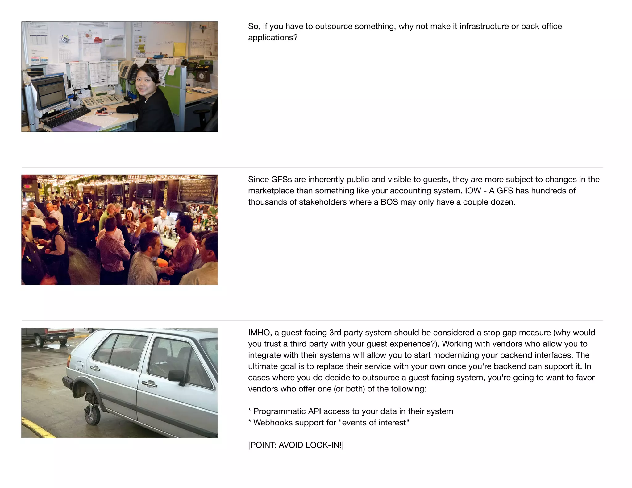 So, if you have to outsource something, why not make it infrastructure or back oﬃce
applications?
Since GFSs are inherently public and visible to guests, they are more subject to changes in the
marketplace than something like your accounting system. IOW - A GFS has hundreds of
thousands of stakeholders where a BOS may only have a couple dozen.
IMHO, a guest facing 3rd party system should be considered a stop gap measure (why would
you trust a third party with your guest experience?). Working with vendors who allow you to
integrate with their systems will allow you to start modernizing your backend interfaces. The
ultimate goal is to replace their service with your own once you're backend can support it. In
cases where you do decide to outsource a guest facing system, you're going to want to favor
vendors who oﬀer one (or both) of the following:

* Programmatic API access to your data in their system

* Webhooks support for "events of interest"

[POINT: AVOID LOCK-IN!]
 