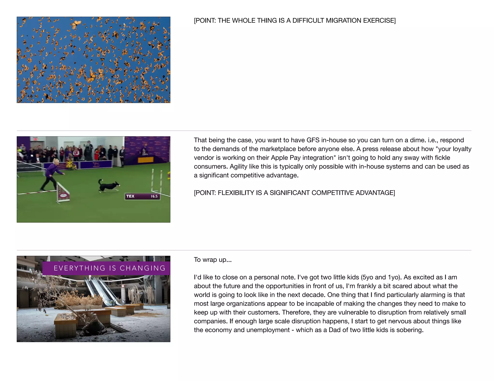 [POINT: THE WHOLE THING IS A DIFFICULT MIGRATION EXERCISE]
That being the case, you want to have GFS in-house so you can turn on a dime. i.e., respond
to the demands of the marketplace before anyone else. A press release about how "your loyalty
vendor is working on their Apple Pay integration" isn't going to hold any sway with ﬁckle
consumers. Agility like this is typically only possible with in-house systems and can be used as
a signiﬁcant competitive advantage.

[POINT: FLEXIBILITY IS A SIGNIFICANT COMPETITIVE ADVANTAGE]
E V E RY T H I N G I S C H A N G I N G
To wrap up...

I'd like to close on a personal note. I've got two little kids (5yo and 1yo). As excited as I am
about the future and the opportunities in front of us, I'm frankly a bit scared about what the
world is going to look like in the next decade. One thing that I ﬁnd particularly alarming is that
most large organizations appear to be incapable of making the changes they need to make to
keep up with their customers. Therefore, they are vulnerable to disruption from relatively small
companies. If enough large scale disruption happens, I start to get nervous about things like
the economy and unemployment - which as a Dad of two little kids is sobering.
 