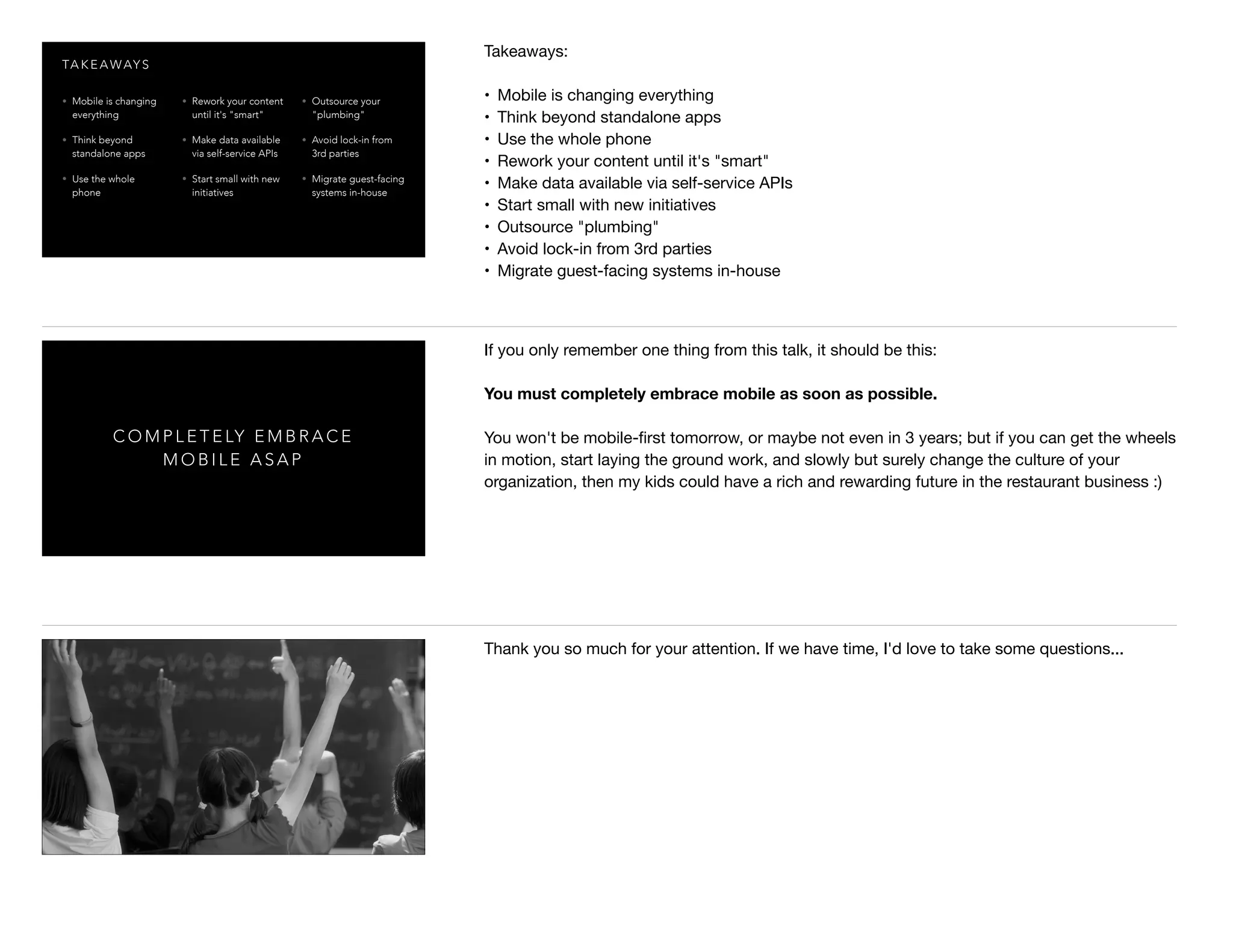 TA K E A WAY S
• Mobile is changing
everything
• Think beyond
standalone apps
• Use the whole
phone
• Rework your content
until it's "smart"
• Make data available
via self-service APIs
• Start small with new
initiatives
• Outsource your
"plumbing"
• Avoid lock-in from
3rd parties
• Migrate guest-facing
systems in-house
Takeaways:

• Mobile is changing everything

• Think beyond standalone apps

• Use the whole phone

• Rework your content until it's "smart"

• Make data available via self-service APIs

• Start small with new initiatives

• Outsource "plumbing"

• Avoid lock-in from 3rd parties

• Migrate guest-facing systems in-house
C O M P L E T E LY E M B R A C E
M O B I L E A S A P
If you only remember one thing from this talk, it should be this: 

You must completely embrace mobile as soon as possible.
You won't be mobile-ﬁrst tomorrow, or maybe not even in 3 years; but if you can get the wheels
in motion, start laying the ground work, and slowly but surely change the culture of your
organization, then my kids could have a rich and rewarding future in the restaurant business :)
Thank you so much for your attention. If we have time, I'd love to take some questions...
 