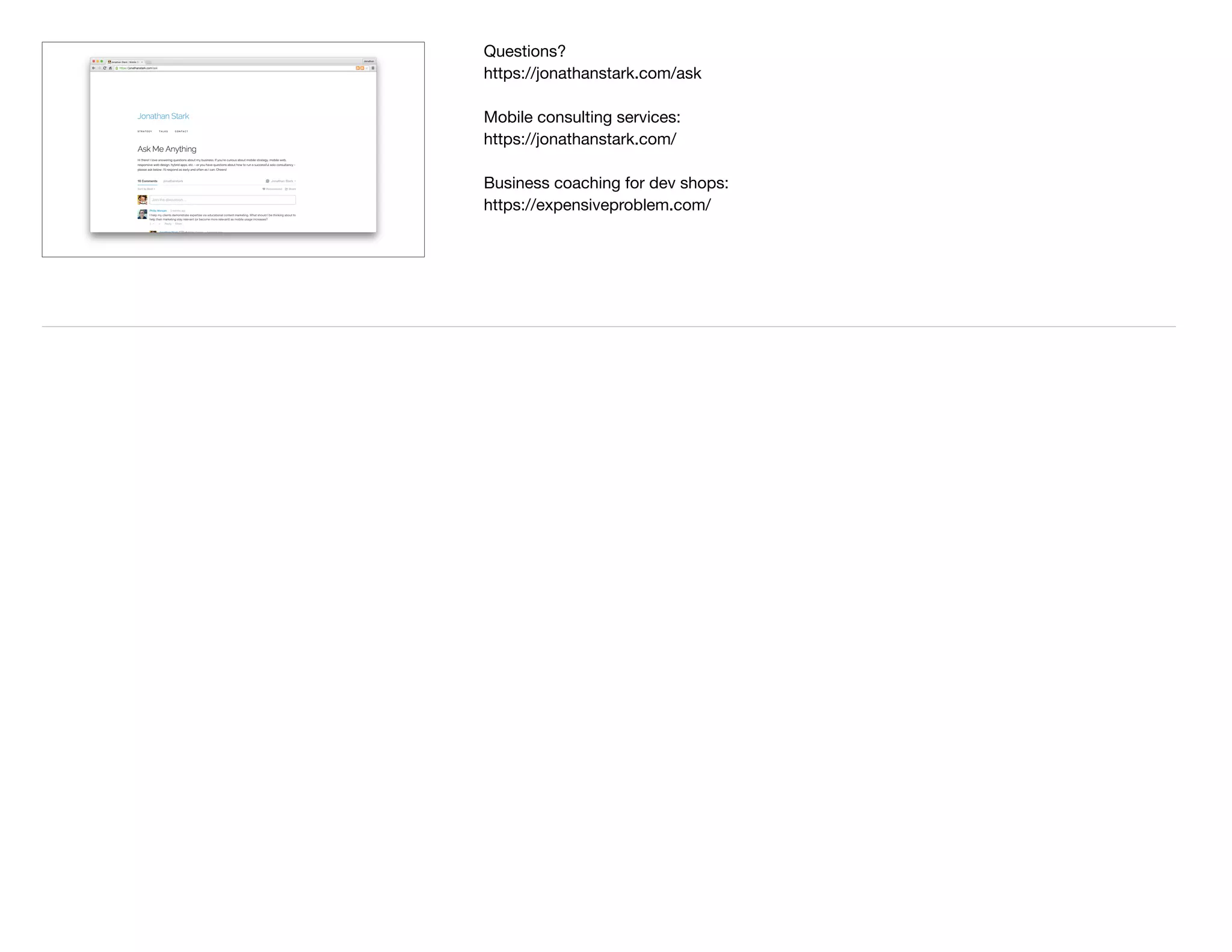 Questions?

https://jonathanstark.com/ask

Mobile consulting services:

https://jonathanstark.com/

Business coaching for dev shops:

https://expensiveproblem.com/

 