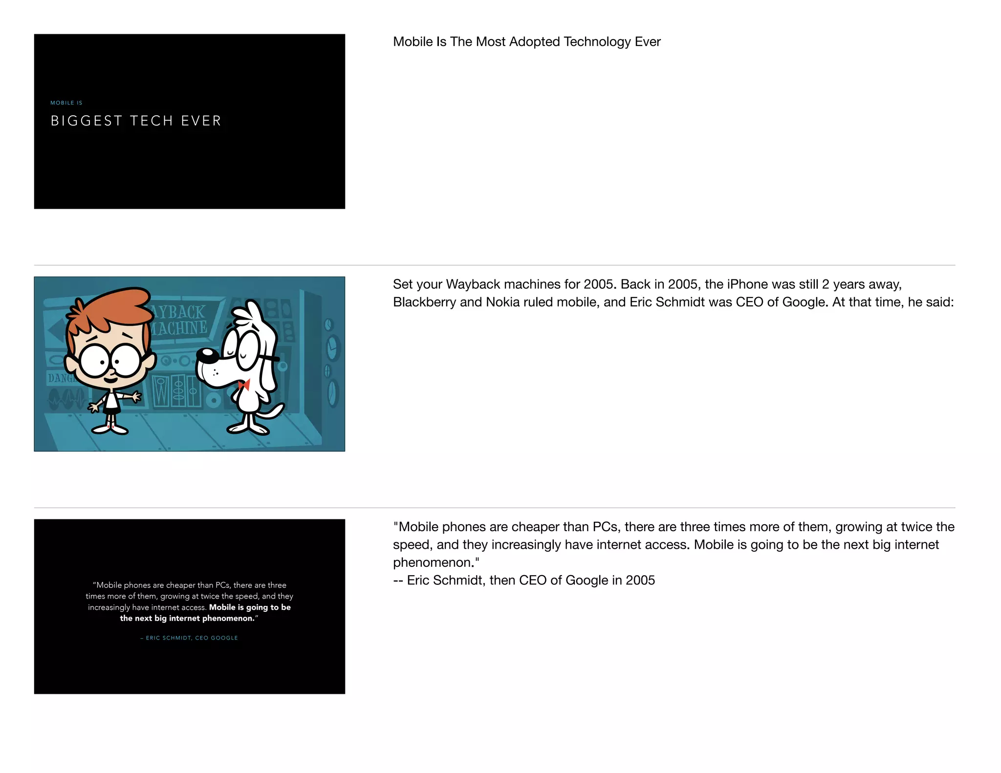 B I G G E S T T E C H E V E R
M O B I L E I S
Mobile Is The Most Adopted Technology Ever

Set your Wayback machines for 2005. Back in 2005, the iPhone was still 2 years away,
Blackberry and Nokia ruled mobile, and Eric Schmidt was CEO of Google. At that time, he said:
– E R I C S C H M I D T, C E O G O O G L E
“Mobile phones are cheaper than PCs, there are three
times more of them, growing at twice the speed, and they
increasingly have internet access. Mobile is going to be
the next big internet phenomenon.”
"Mobile phones are cheaper than PCs, there are three times more of them, growing at twice the
speed, and they increasingly have internet access. Mobile is going to be the next big internet
phenomenon."

-- Eric Schmidt, then CEO of Google in 2005

 