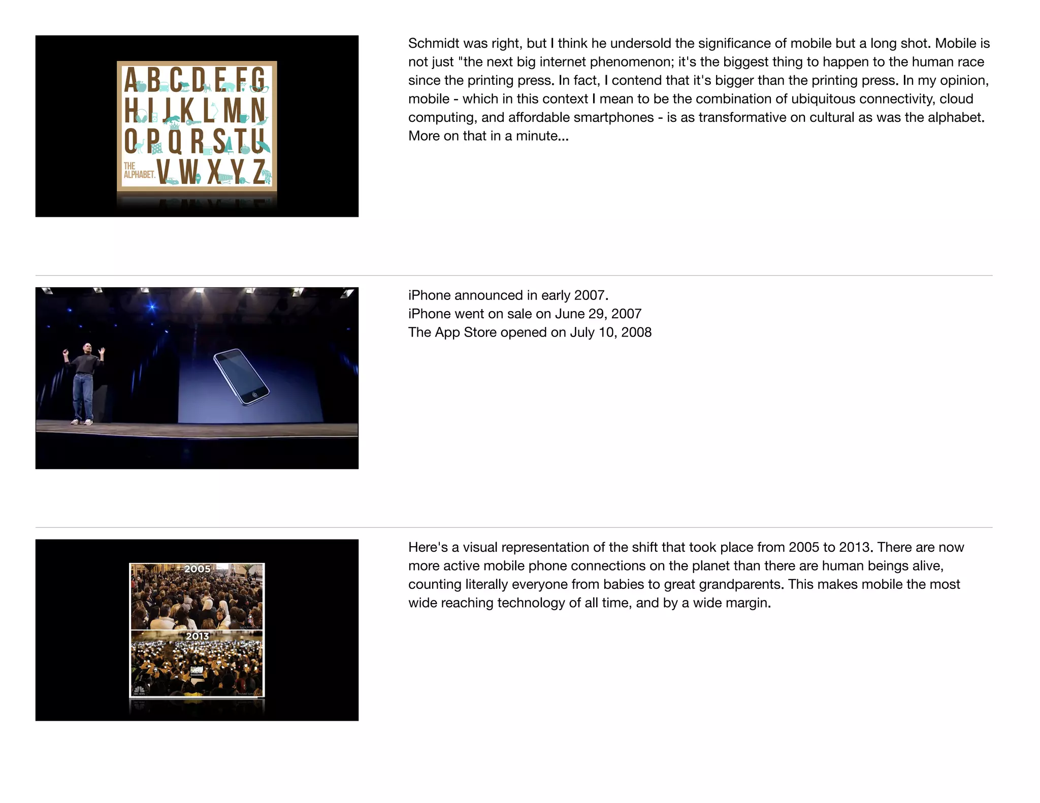 Schmidt was right, but I think he undersold the signiﬁcance of mobile but a long shot. Mobile is
not just "the next big internet phenomenon; it's the biggest thing to happen to the human race
since the printing press. In fact, I contend that it's bigger than the printing press. In my opinion,
mobile - which in this context I mean to be the combination of ubiquitous connectivity, cloud
computing, and aﬀordable smartphones - is as transformative on cultural as was the alphabet.
More on that in a minute...
iPhone announced in early 2007. 

iPhone went on sale on June 29, 2007

The App Store opened on July 10, 2008
Here's a visual representation of the shift that took place from 2005 to 2013. There are now
more active mobile phone connections on the planet than there are human beings alive,
counting literally everyone from babies to great grandparents. This makes mobile the most
wide reaching technology of all time, and by a wide margin.
 