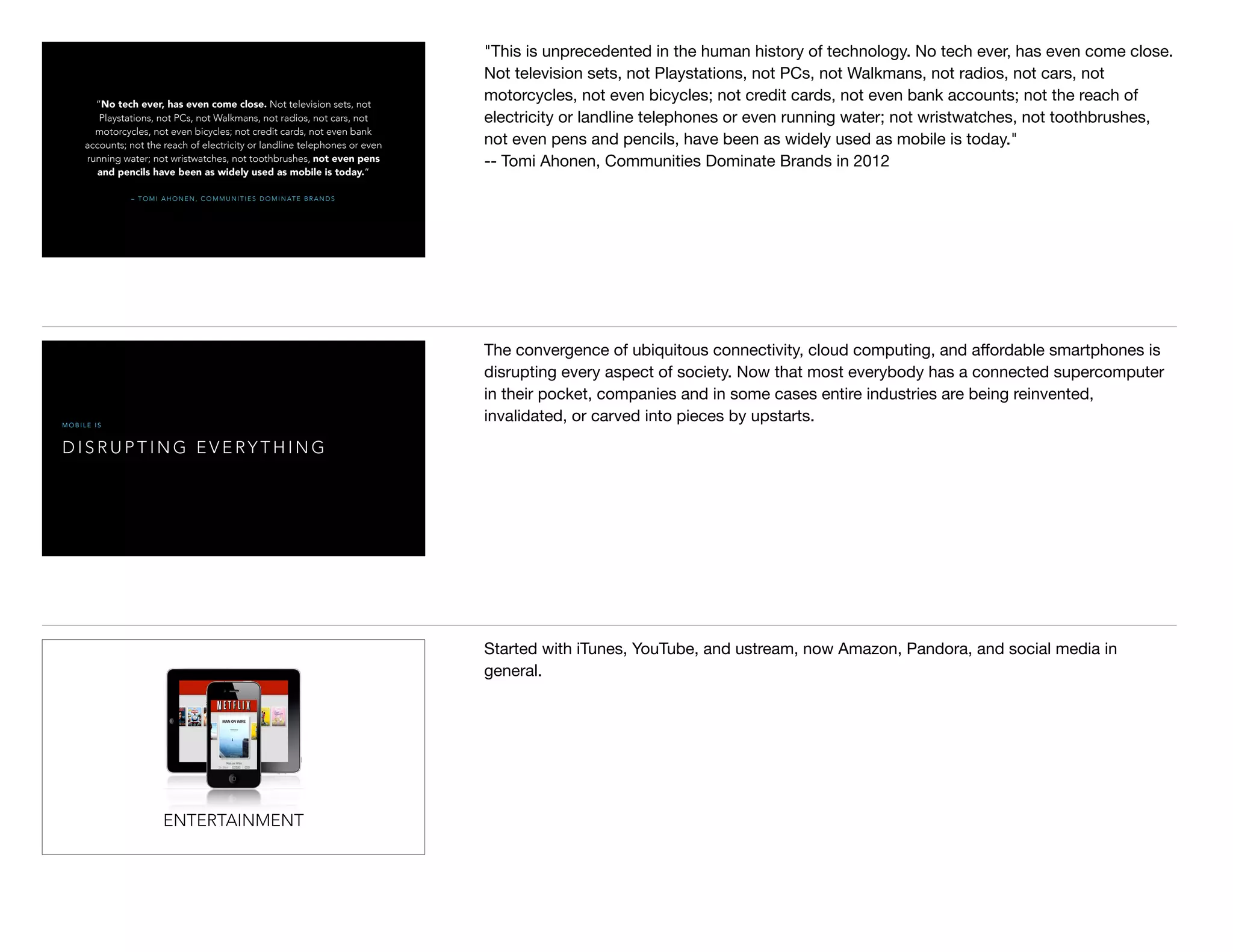 – T O M I A H O N E N , C O M M U N I T I E S D O M I N AT E B R A N D S
“No tech ever, has even come close. Not television sets, not
Playstations, not PCs, not Walkmans, not radios, not cars, not
motorcycles, not even bicycles; not credit cards, not even bank
accounts; not the reach of electricity or landline telephones or even
running water; not wristwatches, not toothbrushes, not even pens
and pencils have been as widely used as mobile is today.”
"This is unprecedented in the human history of technology. No tech ever, has even come close.
Not television sets, not Playstations, not PCs, not Walkmans, not radios, not cars, not
motorcycles, not even bicycles; not credit cards, not even bank accounts; not the reach of
electricity or landline telephones or even running water; not wristwatches, not toothbrushes,
not even pens and pencils, have been as widely used as mobile is today."

-- Tomi Ahonen, Communities Dominate Brands in 2012
D I S R U P T I N G E V E RY T H I N G
M O B I L E I S
The convergence of ubiquitous connectivity, cloud computing, and aﬀordable smartphones is
disrupting every aspect of society. Now that most everybody has a connected supercomputer
in their pocket, companies and in some cases entire industries are being reinvented,
invalidated, or carved into pieces by upstarts.
ENTERTAINMENT
Started with iTunes, YouTube, and ustream, now Amazon, Pandora, and social media in
general.
 