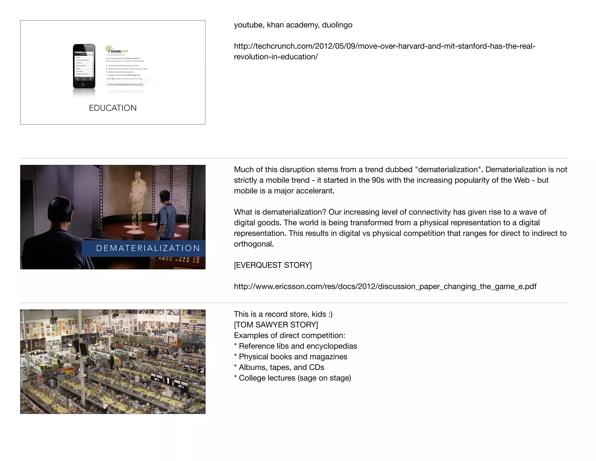 EDUCATION
youtube, khan academy, duolingo

http://techcrunch.com/2012/05/09/move-over-harvard-and-mit-stanford-has-the-real-
revolution-in-education/
D E M AT E R I A L I Z AT I O N
Much of this disruption stems from a trend dubbed "dematerialization". Dematerialization is not
strictly a mobile trend - it started in the 90s with the increasing popularity of the Web - but
mobile is a major accelerant.

What is dematerialization? Our increasing level of connectivity has given rise to a wave of
digital goods. The world is being transformed from a physical representation to a digital
representation. This results in digital vs physical competition that ranges for direct to indirect to
orthogonal. 

[EVERQUEST STORY]

http://www.ericsson.com/res/docs/2012/discussion_paper_changing_the_game_e.pdf
This is a record store, kids :) 

[TOM SAWYER STORY]

Examples of direct competition:

* Reference libs and encyclopedias

* Physical books and magazines

* Albums, tapes, and CDs

* College lectures (sage on stage)

 