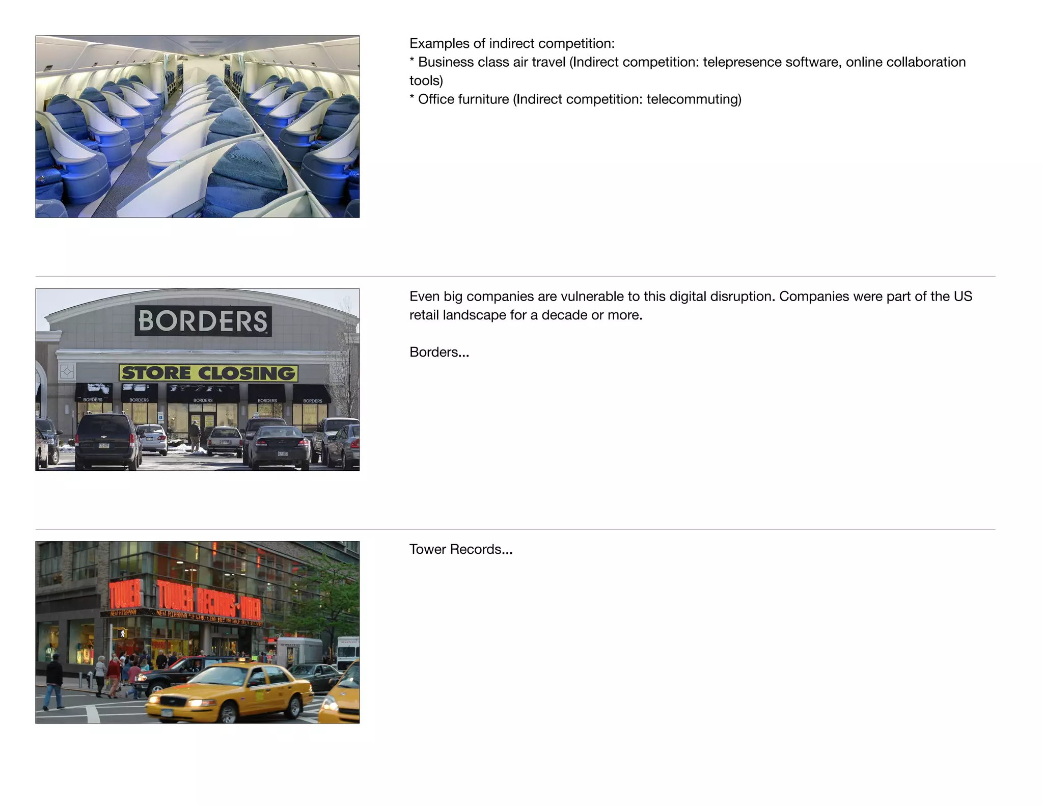 Examples of indirect competition:

* Business class air travel (Indirect competition: telepresence software, online collaboration
tools)

* Oﬃce furniture (Indirect competition: telecommuting)

Even big companies are vulnerable to this digital disruption. Companies were part of the US
retail landscape for a decade or more. 

Borders...
Tower Records...
 