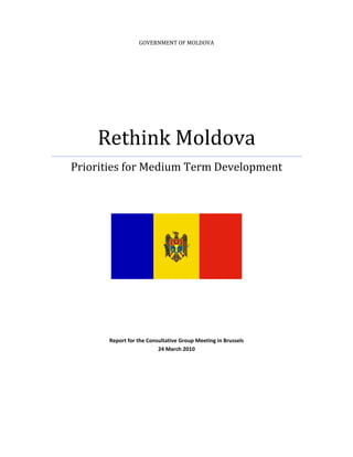  


                      GOVERNMENT OF MOLDOVA




        Rethink Moldova 
    Priorities for Medium Term Development 
                                      
 

 




                                                                

                                       
                                       
                                       
                                       
                                       
                                       
                                       
           Report for the Consultative Group Meeting in Brussels 
                              24 March 2010 
 