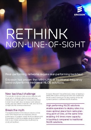 Rethink

Non-Line-of-Sight

Real-performing networks require real-performing backhaul.
Ericsson has proven that MINI-LINK in traditional frequency
band outperforms traditional NLOS solutions.

New backhaul challenge
The evolution to denser radio-access networks with
small cells in cluttered urban environments has
introduced new challenges for microwave backhaul.
A direct line of sight does not always exist between
nodes, and this creates a need for near- and non-lineof-sight (NLOS) microwave backhaul.

Break the myth
The traditional belief in the telecom industry is that
sub-6 GHz frequencies are required to ensure
performance in locations where NLOS conditions exist.
One problem is that the available spectrum below 6
GHz is very limited and would be insufficient for
small-cell backhaul.

Ericsson Research has performed a study comparing a
MINI-LINK system working at 28 GHz and a traditional
NLOS system working at 5.8 GHz, looking at how the
systems perform in different NLOS situations.

High performing NLOS solutions
enable operators to deploy sites in a
more optimal place from radio planning point of view, at the same time
enabling 4-6 times more capacity
in backhaul compared to traditional
NLOS solutions.

 