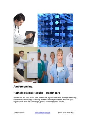 Ambercom Inc. 

Rethink Retool Results – Healthcare 
Ambercom Inc. can assist your healthcare organization with Strategic Planning, 
Information Technology planning, and Process Improvement.  Provide your 
organization with the knowledge, plans, and tools to find results.




Ambercom Inc.             www.ambercom.com             phone 540 / 430­4690 