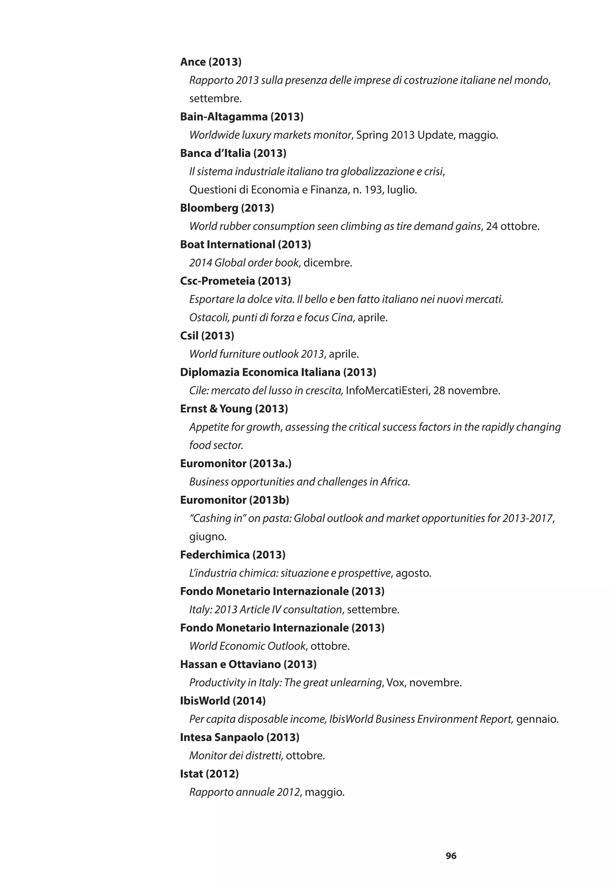 96
Ance (2013)
	 Rapporto 2013 sulla presenza delle imprese di costruzione italiane nel mondo,
	 settembre.
Bain-Altagamma (2013)
	 Worldwide luxury markets monitor, Spring 2013 Update, maggio.
Banca d’Italia (2013)
	 Il sistema industriale italiano tra globalizzazione e crisi,
	 Questioni di Economia e Finanza, n. 193, luglio.
Bloomberg (2013)
	 World rubber consumption seen climbing as tire demand gains, 24 ottobre.
Boat International (2013)
	 2014 Global order book, dicembre.
Csc-Prometeia (2013)
	 Esportare la dolce vita. Il bello e ben fatto italiano nei nuovi mercati.
	 Ostacoli, punti di forza e focus Cina, aprile.
Csil (2013)
	 World furniture outlook 2013, aprile.
Diplomazia Economica Italiana (2013)
	 Cile: mercato del lusso in crescita, InfoMercatiEsteri, 28 novembre.
Ernst & Young (2013)
	 Appetite for growth, assessing the critical success factors in the rapidly changing 	
	 food sector.
Euromonitor (2013a.)
	 Business opportunities and challenges in Africa.
Euromonitor (2013b)
	 “Cashing in” on pasta: Global outlook and market opportunities for 2013-2017, 	
	 giugno.
Federchimica (2013)
	 L’industria chimica: situazione e prospettive, agosto.
Fondo Monetario Internazionale (2013)
	 Italy: 2013 Article IV consultation, settembre.
Fondo Monetario Internazionale (2013)
	 World Economic Outlook, ottobre.
Hassan e Ottaviano (2013)
	 Productivity in Italy: The great unlearning, Vox, novembre.
IbisWorld (2014)
	 Per capita disposable income, IbisWorld Business Environment Report, gennaio.
Intesa Sanpaolo (2013)
	 Monitor dei distretti, ottobre.
Istat (2012)
	 Rapporto annuale 2012, maggio.
 