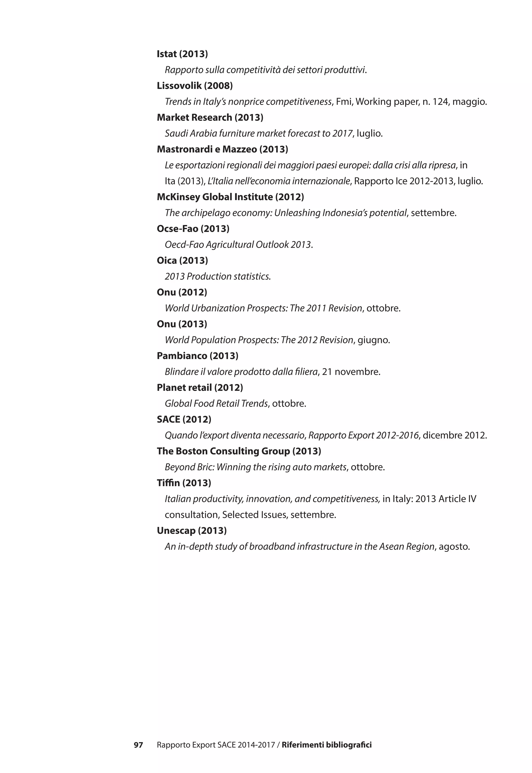 97 Rapporto Export SACE 2014-2017 / Riferimenti bibliografici
Istat (2013)
	 Rapporto sulla competitività dei settori produttivi.
Lissovolik (2008)
	 Trends in Italy’s nonprice competitiveness, Fmi, Working paper, n. 124, maggio.
Market Research (2013)
	 Saudi Arabia furniture market forecast to 2017, luglio.
Mastronardi e Mazzeo (2013)
	 Le esportazioni regionali dei maggiori paesi europei: dalla crisi alla ripresa, in 		
	 Ita (2013), L’Italia nell’economia internazionale, Rapporto Ice 2012-2013, luglio.
McKinsey Global Institute (2012)
	 The archipelago economy: Unleashing Indonesia’s potential, settembre.
Ocse-Fao (2013)
	 Oecd-Fao Agricultural Outlook 2013.
Oica (2013)
	 2013 Production statistics.
Onu (2012)
	 World Urbanization Prospects: The 2011 Revision, ottobre.
Onu (2013)
	 World Population Prospects: The 2012 Revision, giugno.
Pambianco (2013)
	 Blindare il valore prodotto dalla filiera, 21 novembre.
Planet retail (2012)
	 Global Food Retail Trends, ottobre.
SACE (2012)
	 Quando l’export diventa necessario, Rapporto Export 2012-2016, dicembre 2012.
The Boston Consulting Group (2013)
	 Beyond Bric: Winning the rising auto markets, ottobre.
Tiffin (2013)
	 Italian productivity, innovation, and competitiveness, in Italy: 2013 Article IV 		
	 consultation, Selected Issues, settembre.
Unescap (2013)
	 An in-depth study of broadband infrastructure in the Asean Region, agosto.
 