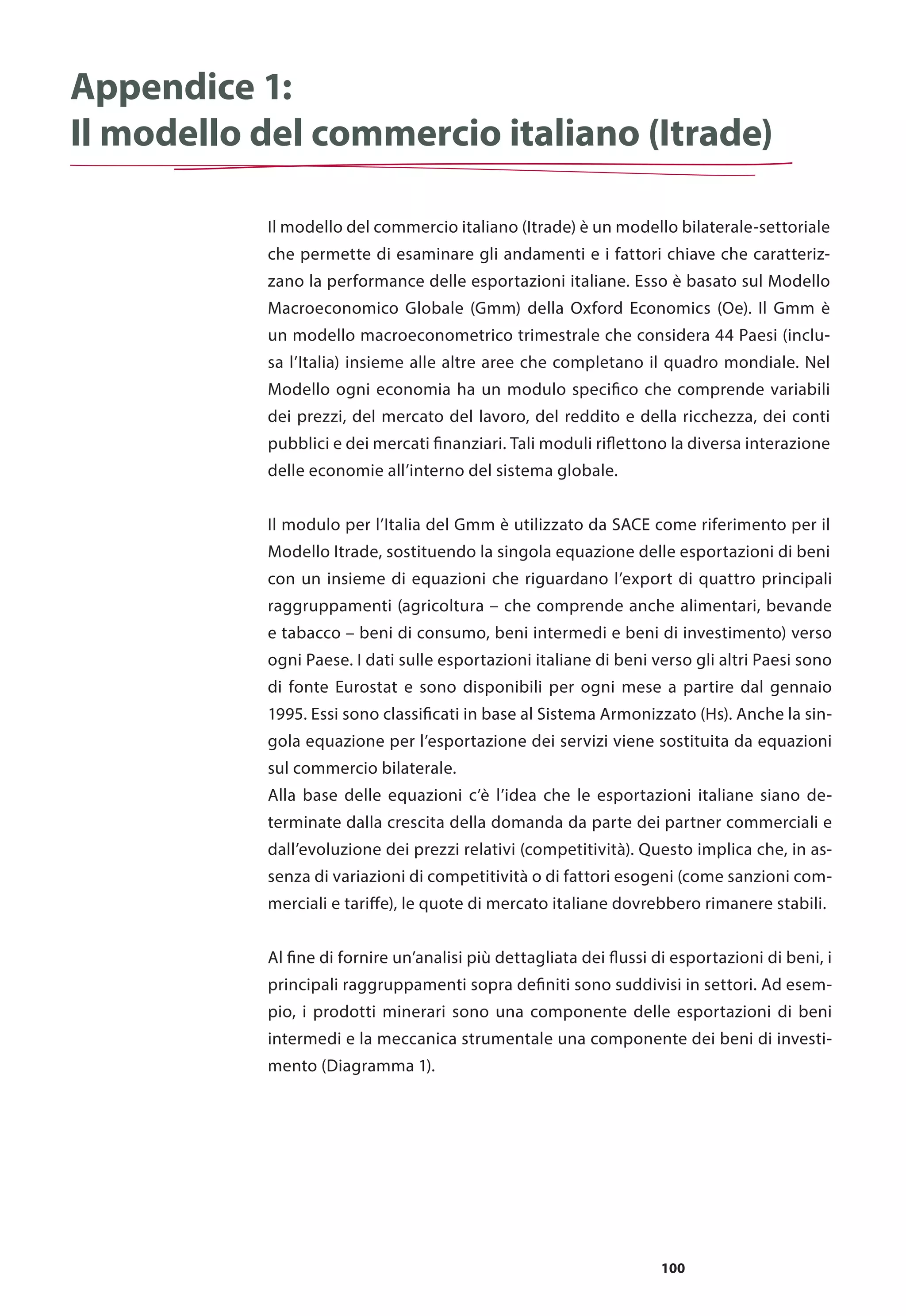 100
Appendice 1:
Il modello del commercio italiano (Itrade)
Il modello del commercio italiano (Itrade) è un modello bilaterale-settoriale
che permette di esaminare gli andamenti e i fattori chiave che caratteriz-
zano la performance delle esportazioni italiane. Esso è basato sul Modello
Macroeconomico Globale (Gmm) della Oxford Economics (Oe). Il Gmm è
un modello macroeconometrico trimestrale che considera 44 Paesi (inclu-
sa l’Italia) insieme alle altre aree che completano il quadro mondiale. Nel
Modello ogni economia ha un modulo specifico che comprende variabili
dei prezzi, del mercato del lavoro, del reddito e della ricchezza, dei conti
pubblici e dei mercati finanziari. Tali moduli riflettono la diversa interazione
delle economie all’interno del sistema globale.
Il modulo per l’Italia del Gmm è utilizzato da SACE come riferimento per il
Modello Itrade, sostituendo la singola equazione delle esportazioni di beni
con un insieme di equazioni che riguardano l’export di quattro principali
raggruppamenti (agricoltura – che comprende anche alimentari, bevande
e tabacco – beni di consumo, beni intermedi e beni di investimento) verso
ogni Paese. I dati sulle esportazioni italiane di beni verso gli altri Paesi sono
di fonte Eurostat e sono disponibili per ogni mese a partire dal gennaio
1995. Essi sono classificati in base al Sistema Armonizzato (Hs). Anche la sin-
gola equazione per l’esportazione dei servizi viene sostituita da equazioni
sul commercio bilaterale.
Alla base delle equazioni c’è l’idea che le esportazioni italiane siano de-
terminate dalla crescita della domanda da parte dei partner commerciali e
dall’evoluzione dei prezzi relativi (competitività). Questo implica che, in as-
senza di variazioni di competitività o di fattori esogeni (come sanzioni com-
merciali e tariffe), le quote di mercato italiane dovrebbero rimanere stabili.
Al fine di fornire un’analisi più dettagliata dei flussi di esportazioni di beni, i
principali raggruppamenti sopra definiti sono suddivisi in settori. Ad esem-
pio, i prodotti minerari sono una componente delle esportazioni di beni
intermedi e la meccanica strumentale una componente dei beni di investi-
mento (Diagramma 1).
 