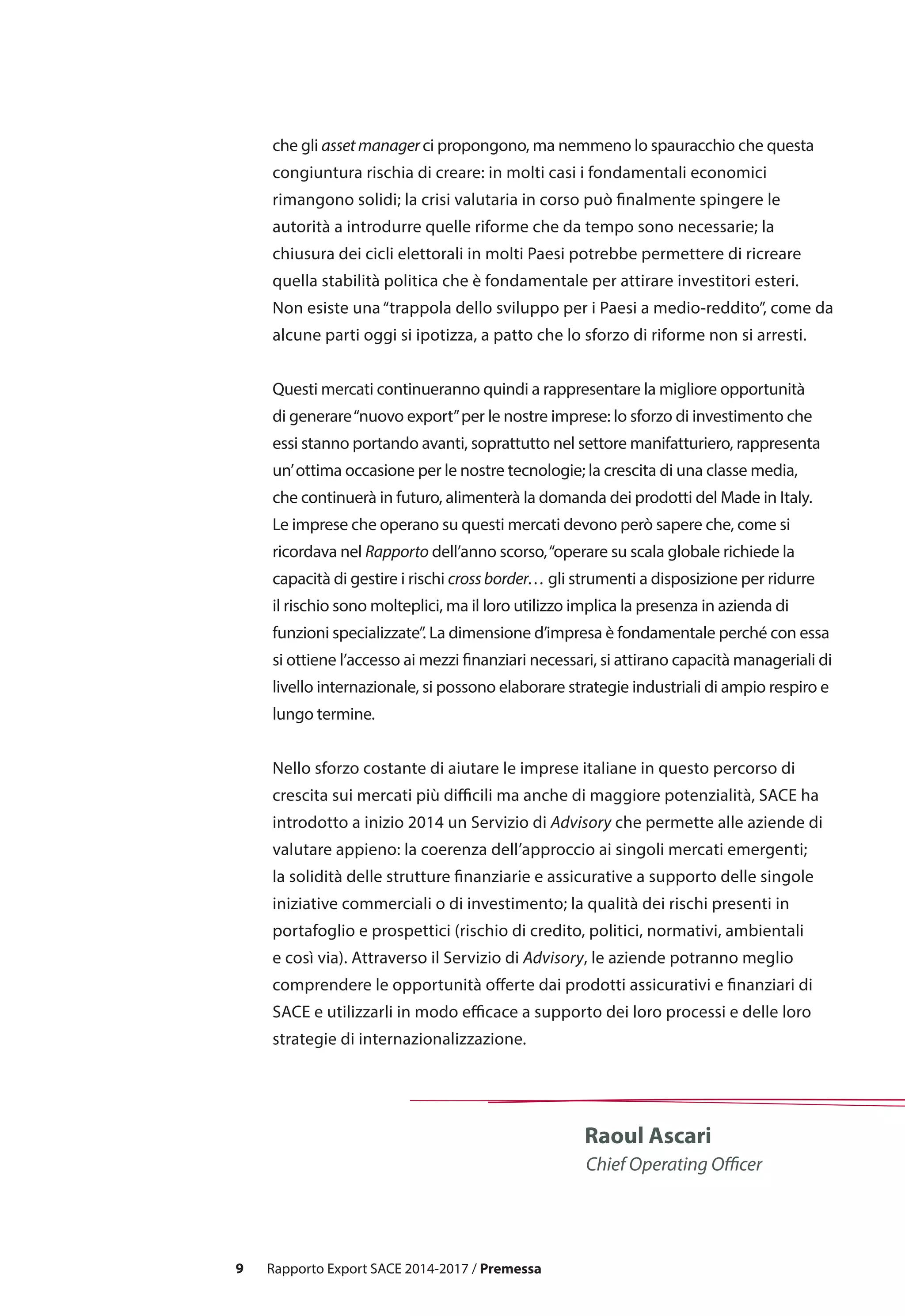 9
Raoul Ascari
Chief Operating Officer
che gli asset manager ci propongono, ma nemmeno lo spauracchio che questa
congiuntura rischia di creare: in molti casi i fondamentali economici
rimangono solidi; la crisi valutaria in corso può finalmente spingere le
autorità a introdurre quelle riforme che da tempo sono necessarie; la
chiusura dei cicli elettorali in molti Paesi potrebbe permettere di ricreare
quella stabilità politica che è fondamentale per attirare investitori esteri.
Non esiste una“trappola dello sviluppo per i Paesi a medio-reddito”, come da
alcune parti oggi si ipotizza, a patto che lo sforzo di riforme non si arresti.
Questi mercati continueranno quindi a rappresentare la migliore opportunità
di generare“nuovo export”per le nostre imprese: lo sforzo di investimento che
essi stanno portando avanti, soprattutto nel settore manifatturiero, rappresenta
un’ottima occasione per le nostre tecnologie; la crescita di una classe media,
che continuerà in futuro, alimenterà la domanda dei prodotti del Made in Italy.
Le imprese che operano su questi mercati devono però sapere che, come si
ricordava nel Rapporto dell’anno scorso,“operare su scala globale richiede la
capacità di gestire i rischi cross border… gli strumenti a disposizione per ridurre
il rischio sono molteplici, ma il loro utilizzo implica la presenza in azienda di
funzioni specializzate”. La dimensione d’impresa è fondamentale perché con essa
si ottiene l’accesso ai mezzi finanziari necessari, si attirano capacità manageriali di
livello internazionale, si possono elaborare strategie industriali di ampio respiro e
lungo termine.
Nello sforzo costante di aiutare le imprese italiane in questo percorso di
crescita sui mercati più difficili ma anche di maggiore potenzialità, SACE ha
introdotto a inizio 2014 un Servizio di Advisory che permette alle aziende di
valutare appieno: la coerenza dell’approccio ai singoli mercati emergenti;
la solidità delle strutture finanziarie e assicurative a supporto delle singole
iniziative commerciali o di investimento; la qualità dei rischi presenti in
portafoglio e prospettici (rischio di credito, politici, normativi, ambientali
e così via). Attraverso il Servizio di Advisory, le aziende potranno meglio
comprendere le opportunità offerte dai prodotti assicurativi e finanziari di
SACE e utilizzarli in modo efficace a supporto dei loro processi e delle loro
strategie di internazionalizzazione.
Rapporto Export SACE 2014-2017 / Premessa
 