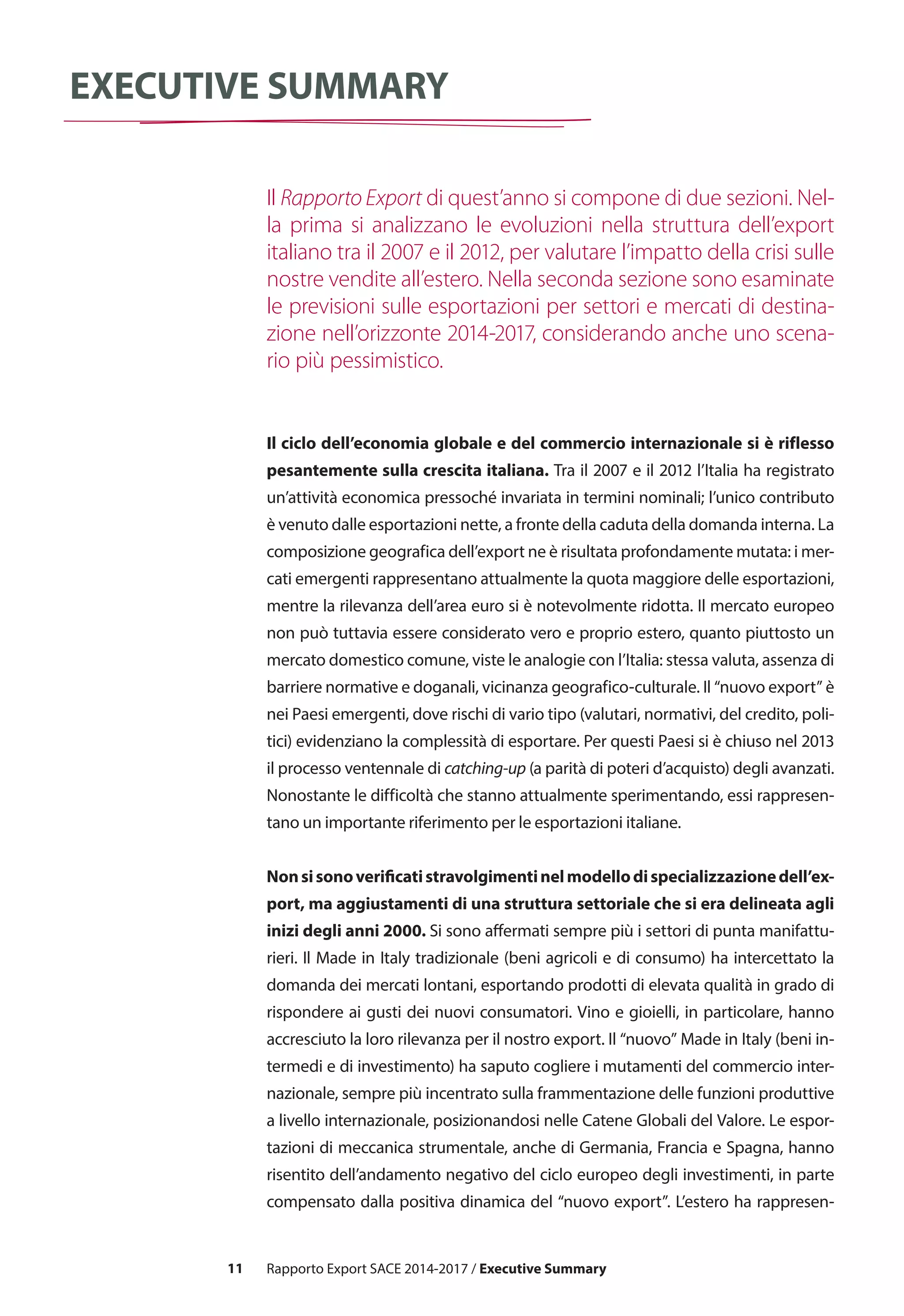 11
executive summary
Il ciclo dell’economia globale e del commercio internazionale si è riflesso
pesantemente sulla crescita italiana. Tra il 2007 e il 2012 l’Italia ha registrato
un’attività economica pressoché invariata in termini nominali; l’unico contributo
è venuto dalle esportazioni nette, a fronte della caduta della domanda interna. La
composizione geografica dell’export ne è risultata profondamente mutata: i mer-
cati emergenti rappresentano attualmente la quota maggiore delle esportazioni,
mentre la rilevanza dell’area euro si è notevolmente ridotta. Il mercato europeo
non può tuttavia essere considerato vero e proprio estero, quanto piuttosto un
mercato domestico comune, viste le analogie con l’Italia: stessa valuta, assenza di
barriere normative e doganali, vicinanza geografico-culturale. Il “nuovo export” è
nei Paesi emergenti, dove rischi di vario tipo (valutari, normativi, del credito, poli-
tici) evidenziano la complessità di esportare. Per questi Paesi si è chiuso nel 2013
il processo ventennale di catching-up (a parità di poteri d’acquisto) degli avanzati.
Nonostante le difficoltà che stanno attualmente sperimentando, essi rappresen-
tano un importante riferimento per le esportazioni italiane.
Nonsisonoverificatistravolgimentinelmodellodispecializzazionedell’ex-
port, ma aggiustamenti di una struttura settoriale che si era delineata agli
inizi degli anni 2000. Si sono affermati sempre più i settori di punta manifattu-
rieri. Il Made in Italy tradizionale (beni agricoli e di consumo) ha intercettato la
domanda dei mercati lontani, esportando prodotti di elevata qualità in grado di
rispondere ai gusti dei nuovi consumatori. Vino e gioielli, in particolare, hanno
accresciuto la loro rilevanza per il nostro export. Il “nuovo” Made in Italy (beni in-
termedi e di investimento) ha saputo cogliere i mutamenti del commercio inter-
nazionale, sempre più incentrato sulla frammentazione delle funzioni produttive
a livello internazionale, posizionandosi nelle Catene Globali del Valore. Le espor-
tazioni di meccanica strumentale, anche di Germania, Francia e Spagna, hanno
risentito dell’andamento negativo del ciclo europeo degli investimenti, in parte
compensato dalla positiva dinamica del “nuovo export”. L’estero ha rappresen-
Il Rapporto Export di quest’anno si compone di due sezioni. Nel-
la prima si analizzano le evoluzioni nella struttura dell’export
italiano tra il 2007 e il 2012, per valutare l’impatto della crisi sulle
nostre vendite all’estero. Nella seconda sezione sono esaminate
le previsioni sulle esportazioni per settori e mercati di destina-
zione nell’orizzonte 2014-2017, considerando anche uno scena-
rio più pessimistico.
Rapporto Export SACE 2014-2017 / Executive Summary
 
