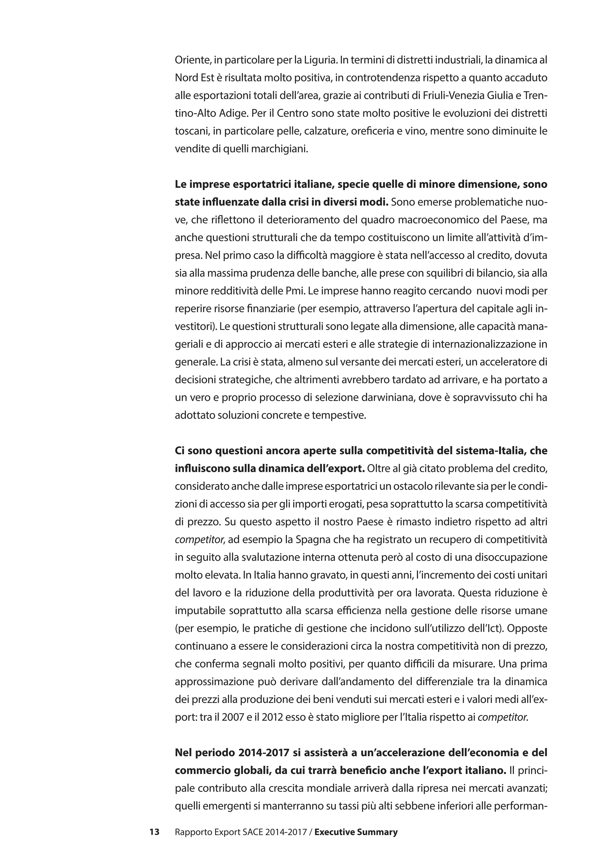 13
Oriente, in particolare per la Liguria. In termini di distretti industriali, la dinamica al
Nord Est è risultata molto positiva, in controtendenza rispetto a quanto accaduto
alle esportazioni totali dell’area, grazie ai contributi di Friuli-Venezia Giulia e Tren-
tino-Alto Adige. Per il Centro sono state molto positive le evoluzioni dei distretti
toscani, in particolare pelle, calzature, oreficeria e vino, mentre sono diminuite le
vendite di quelli marchigiani.
Le imprese esportatrici italiane, specie quelle di minore dimensione, sono
state influenzate dalla crisi in diversi modi. Sono emerse problematiche nuo-
ve, che riflettono il deterioramento del quadro macroeconomico del Paese, ma
anche questioni strutturali che da tempo costituiscono un limite all’attività d’im-
presa. Nel primo caso la difficoltà maggiore è stata nell’accesso al credito, dovuta
sia alla massima prudenza delle banche, alle prese con squilibri di bilancio, sia alla
minore redditività delle Pmi. Le imprese hanno reagito cercando nuovi modi per
reperire risorse finanziarie (per esempio, attraverso l’apertura del capitale agli in-
vestitori). Le questioni strutturali sono legate alla dimensione, alle capacità mana-
geriali e di approccio ai mercati esteri e alle strategie di internazionalizzazione in
generale. La crisi è stata, almeno sul versante dei mercati esteri, un acceleratore di
decisioni strategiche, che altrimenti avrebbero tardato ad arrivare, e ha portato a
un vero e proprio processo di selezione darwiniana, dove è sopravvissuto chi ha
adottato soluzioni concrete e tempestive.
Ci sono questioni ancora aperte sulla competitività del sistema-Italia, che
influiscono sulla dinamica dell’export. Oltre al già citato problema del credito,
consideratoanchedalleimpreseesportatriciunostacolorilevantesiaperlecondi-
zioni di accesso sia per gli importi erogati, pesa soprattutto la scarsa competitività
di prezzo. Su questo aspetto il nostro Paese è rimasto indietro rispetto ad altri
competitor, ad esempio la Spagna che ha registrato un recupero di competitività
in seguito alla svalutazione interna ottenuta però al costo di una disoccupazione
molto elevata. In Italia hanno gravato, in questi anni, l’incremento dei costi unitari
del lavoro e la riduzione della produttività per ora lavorata. Questa riduzione è
imputabile soprattutto alla scarsa efficienza nella gestione delle risorse umane
(per esempio, le pratiche di gestione che incidono sull’utilizzo dell’Ict). Opposte
continuano a essere le considerazioni circa la nostra competitività non di prezzo,
che conferma segnali molto positivi, per quanto difficili da misurare. Una prima
approssimazione può derivare dall’andamento del differenziale tra la dinamica
dei prezzi alla produzione dei beni venduti sui mercati esteri e i valori medi all’ex-
port: tra il 2007 e il 2012 esso è stato migliore per l’Italia rispetto ai competitor.
Nel periodo 2014-2017 si assisterà a un’accelerazione dell’economia e del
commercio globali, da cui trarrà beneficio anche l’export italiano. Il princi-
pale contributo alla crescita mondiale arriverà dalla ripresa nei mercati avanzati;
quelli emergenti si manterranno su tassi più alti sebbene inferiori alle performan-
Rapporto Export SACE 2014-2017 / Executive Summary
 