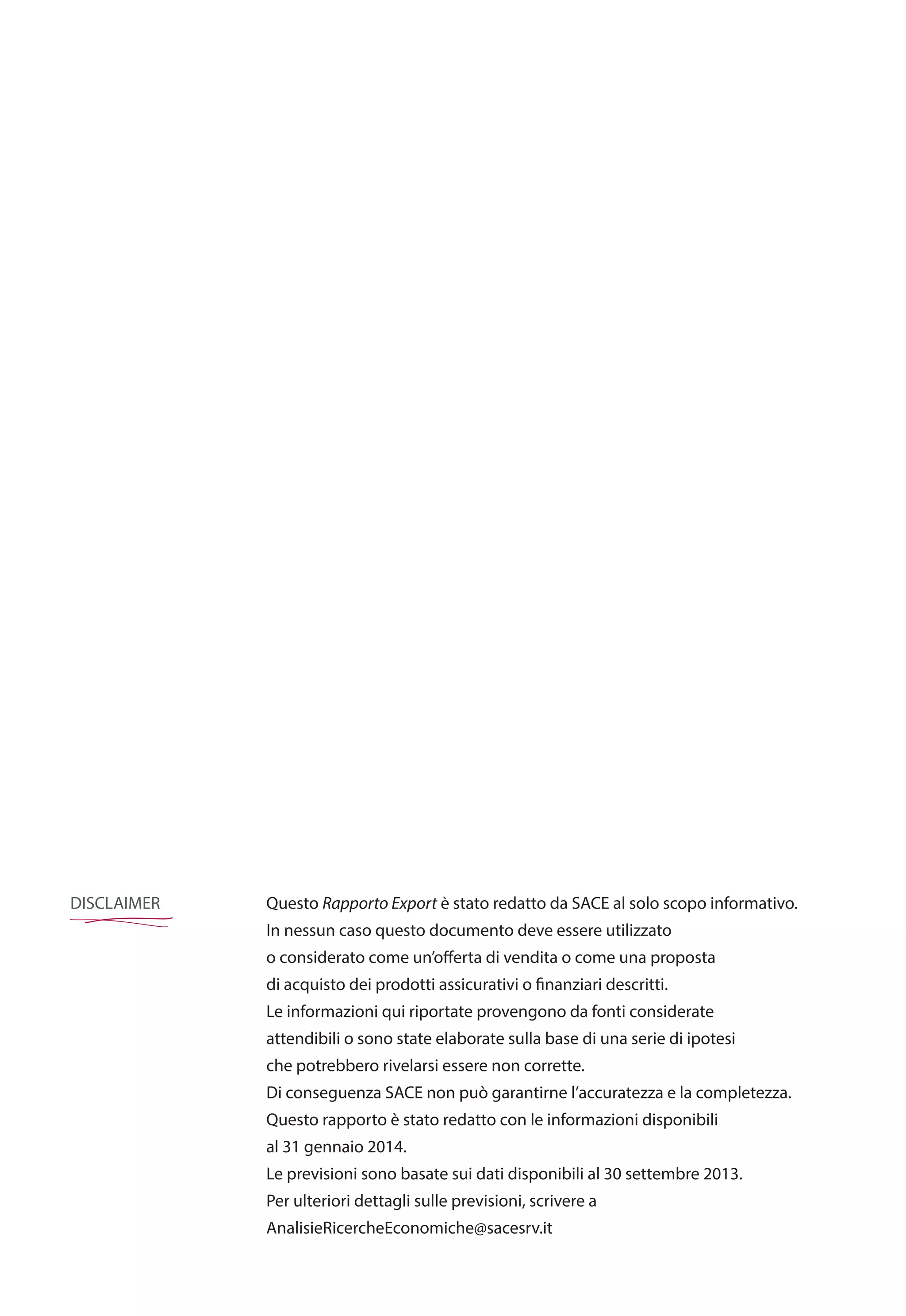 DISCLAIMER Questo Rapporto Export è stato redatto da SACE al solo scopo informativo.
In nessun caso questo documento deve essere utilizzato
o considerato come un’offerta di vendita o come una proposta
di acquisto dei prodotti assicurativi o finanziari descritti.
Le informazioni qui riportate provengono da fonti considerate
attendibili o sono state elaborate sulla base di una serie di ipotesi
che potrebbero rivelarsi essere non corrette.
Di conseguenza SACE non può garantirne l’accuratezza e la completezza.
Questo rapporto è stato redatto con le informazioni disponibili
al 31 gennaio 2014.
Le previsioni sono basate sui dati disponibili al 30 settembre 2013.
Per ulteriori dettagli sulle previsioni, scrivere a
AnalisieRicercheEconomiche@sacesrv.it
 