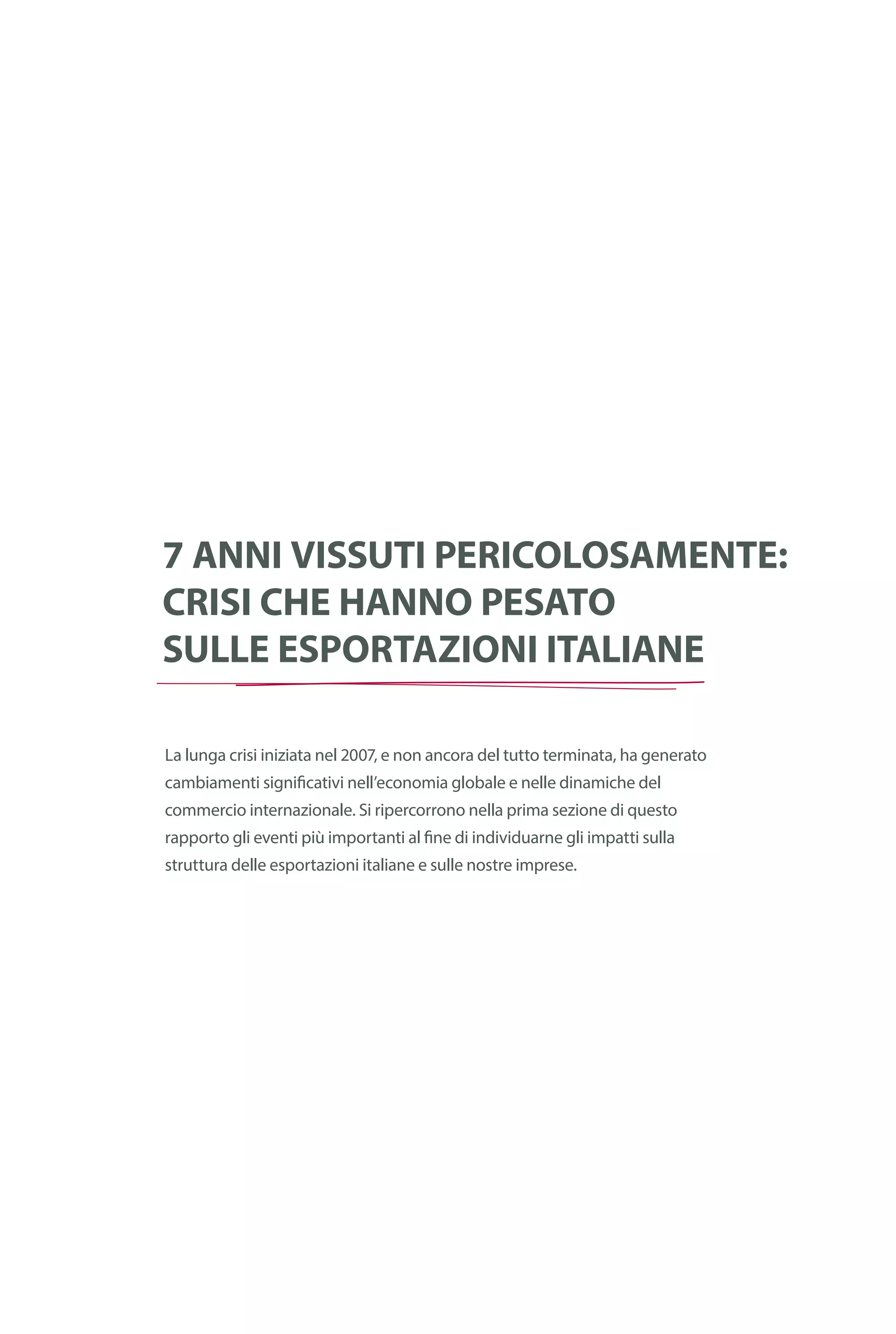Cronologia
della crisi
finanziaria
globale
7 anni vissuti pericolosamente:
crisi che hanno pesato
sulle esportazioni italiane
La lunga crisi iniziata nel 2007, e non ancora del tutto terminata, ha generato
cambiamenti significativi nell’economia globale e nelle dinamiche del
commercio internazionale. Si ripercorrono nella prima sezione di questo
rapporto gli eventi più importanti al fine di individuarne gli impatti sulla
struttura delle esportazioni italiane e sulle nostre imprese.
 