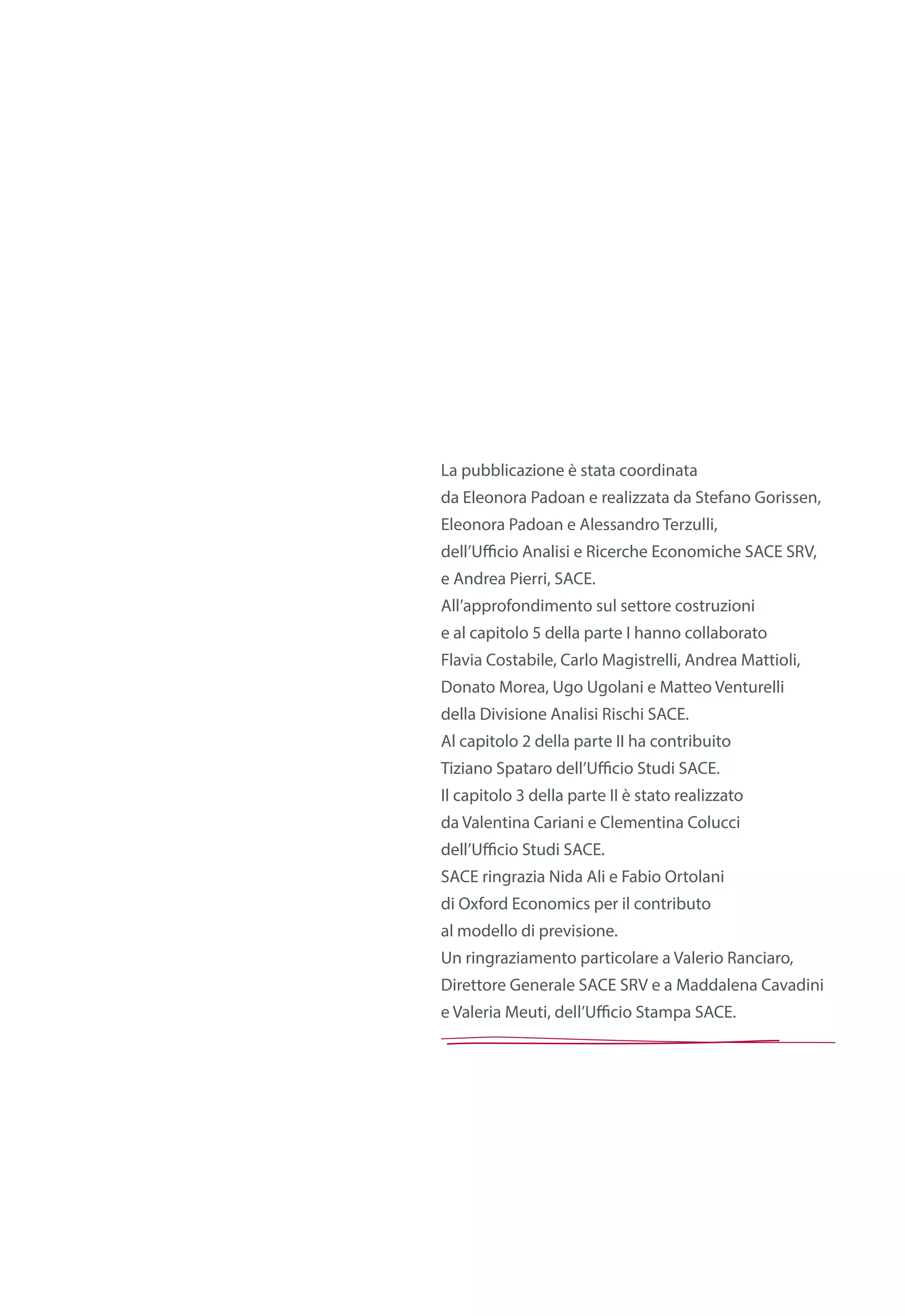La pubblicazione è stata coordinata
da Eleonora Padoan e realizzata da Stefano Gorissen,
Eleonora Padoan e Alessandro Terzulli,
dell’Ufficio Analisi e Ricerche Economiche SACE SRV,
e Andrea Pierri, SACE.
All’approfondimento sul settore costruzioni
e al capitolo 5 della parte I hanno collaborato
Flavia Costabile, Carlo Magistrelli, Andrea Mattioli,
Donato Morea, Ugo Ugolani e Matteo Venturelli
della Divisione Analisi Rischi SACE.
Al capitolo 2 della parte II ha contribuito
Tiziano Spataro dell’Ufficio Studi SACE.
Il capitolo 3 della parte II è stato realizzato
da Valentina Cariani e Clementina Colucci
dell’Ufficio Studi SACE.
SACE ringrazia Nida Ali e Fabio Ortolani
di Oxford Economics per il contributo
al modello di previsione.
Un ringraziamento particolare a Valerio Ranciaro,
Direttore Generale SACE SRV e a Maddalena Cavadini
e Valeria Meuti, dell’Ufficio Stampa SACE.
 