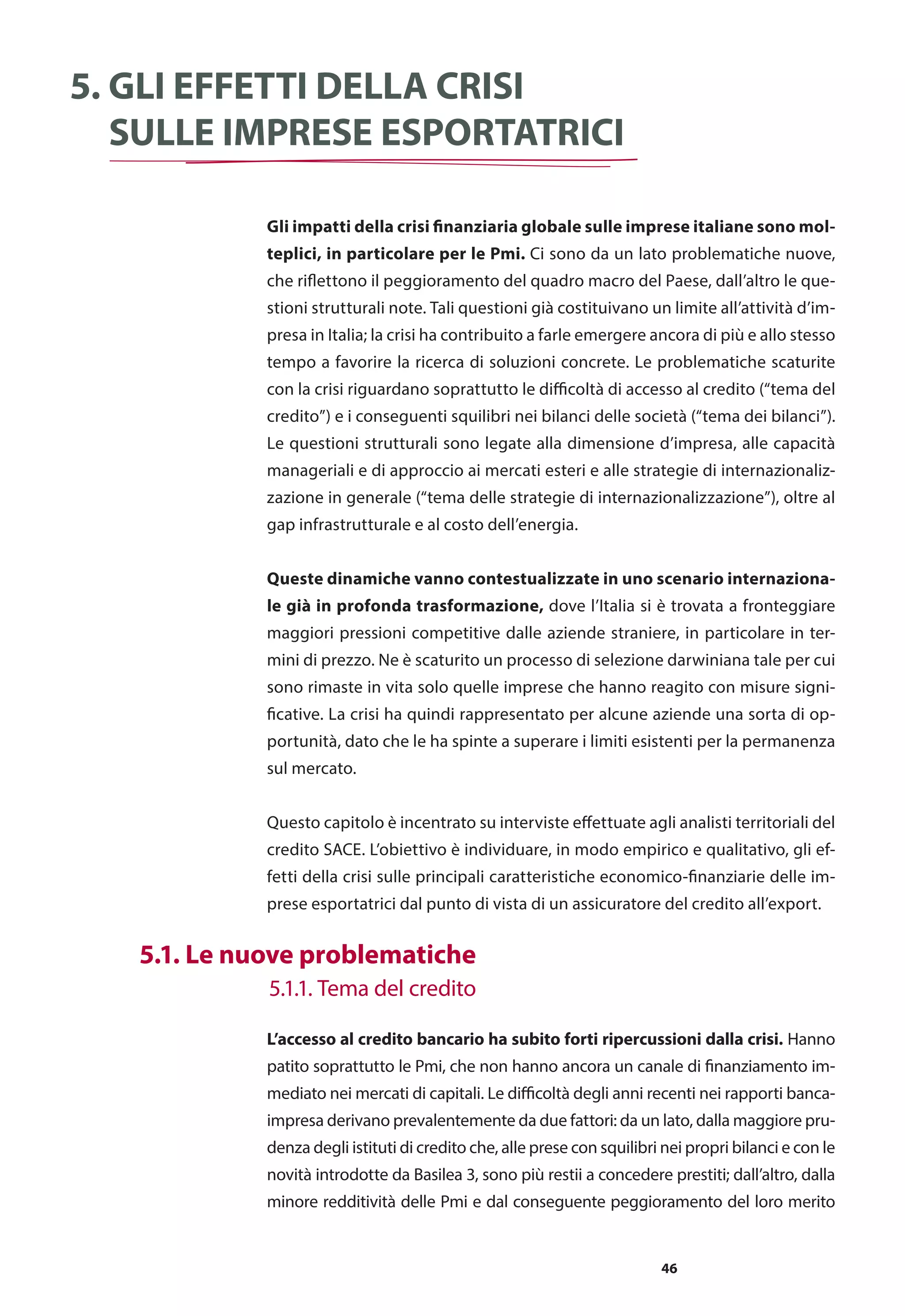 46
Gli impatti della crisi finanziaria globale sulle imprese italiane sono mol-
teplici, in particolare per le Pmi. Ci sono da un lato problematiche nuove,
che riflettono il peggioramento del quadro macro del Paese, dall’altro le que-
stioni strutturali note. Tali questioni già costituivano un limite all’attività d’im-
presa in Italia; la crisi ha contribuito a farle emergere ancora di più e allo stesso
tempo a favorire la ricerca di soluzioni concrete. Le problematiche scaturite
con la crisi riguardano soprattutto le difficoltà di accesso al credito (“tema del
credito”) e i conseguenti squilibri nei bilanci delle società (“tema dei bilanci”).
Le questioni strutturali sono legate alla dimensione d’impresa, alle capacità
manageriali e di approccio ai mercati esteri e alle strategie di internazionaliz-
zazione in generale (“tema delle strategie di internazionalizzazione”), oltre al
gap infrastrutturale e al costo dell’energia.
Queste dinamiche vanno contestualizzate in uno scenario internaziona-
le già in profonda trasformazione, dove l’Italia si è trovata a fronteggiare
maggiori pressioni competitive dalle aziende straniere, in particolare in ter-
mini di prezzo. Ne è scaturito un processo di selezione darwiniana tale per cui
sono rimaste in vita solo quelle imprese che hanno reagito con misure signi-
ficative. La crisi ha quindi rappresentato per alcune aziende una sorta di op-
portunità, dato che le ha spinte a superare i limiti esistenti per la permanenza
sul mercato.
Questo capitolo è incentrato su interviste effettuate agli analisti territoriali del
credito SACE. L’obiettivo è individuare, in modo empirico e qualitativo, gli ef-
fetti della crisi sulle principali caratteristiche economico-finanziarie delle im-
prese esportatrici dal punto di vista di un assicuratore del credito all’export.
L’accesso al credito bancario ha subito forti ripercussioni dalla crisi. Hanno
patito soprattutto le Pmi, che non hanno ancora un canale di finanziamento im-
mediato nei mercati di capitali. Le difficoltà degli anni recenti nei rapporti banca-
impresa derivano prevalentemente da due fattori: da un lato, dalla maggiore pru-
denza degli istituti di credito che, alle prese con squilibri nei propri bilanci e con le
novità introdotte da Basilea 3, sono più restii a concedere prestiti; dall’altro, dalla
minore redditività delle Pmi e dal conseguente peggioramento del loro merito
5. Gli effetti della crisi
sulle imprese esportatrici
	 5.1. Le nuove problematiche
	 5.1.1. Tema del credito
 