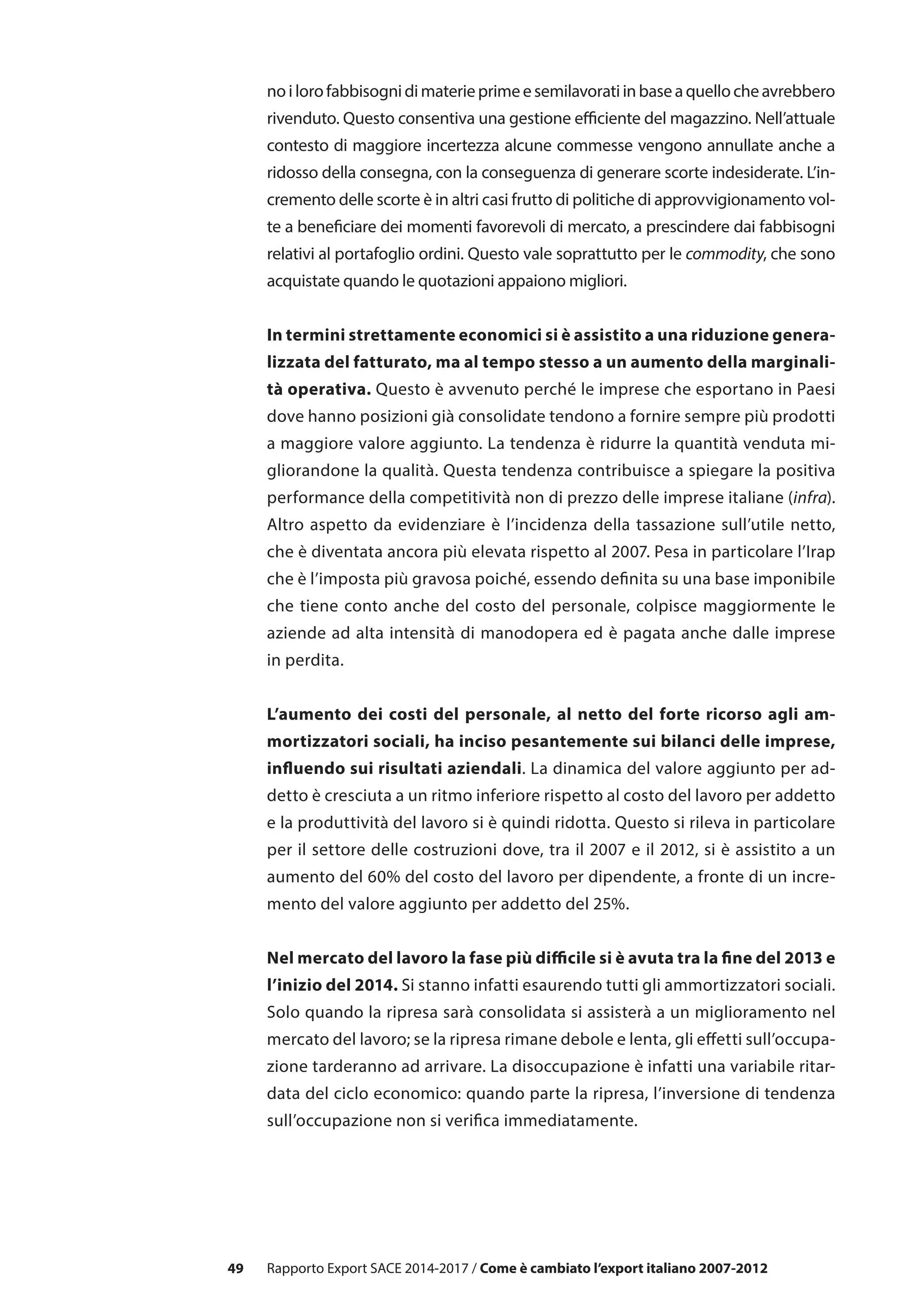 49
noilorofabbisognidimaterieprimeesemilavoratiinbaseaquellocheavrebbero
rivenduto. Questo consentiva una gestione efficiente del magazzino. Nell’attuale
contesto di maggiore incertezza alcune commesse vengono annullate anche a
ridosso della consegna, con la conseguenza di generare scorte indesiderate. L’in-
cremento delle scorte è in altri casi frutto di politiche di approvvigionamento vol-
te a beneficiare dei momenti favorevoli di mercato, a prescindere dai fabbisogni
relativi al portafoglio ordini. Questo vale soprattutto per le commodity, che sono
acquistate quando le quotazioni appaiono migliori.
In termini strettamente economici si è assistito a una riduzione genera-
lizzata del fatturato, ma al tempo stesso a un aumento della marginali-
tà operativa. Questo è avvenuto perché le imprese che esportano in Paesi
dove hanno posizioni già consolidate tendono a fornire sempre più prodotti
a maggiore valore aggiunto. La tendenza è ridurre la quantità venduta mi-
gliorandone la qualità. Questa tendenza contribuisce a spiegare la positiva
performance della competitività non di prezzo delle imprese italiane (infra).
Altro aspetto da evidenziare è l’incidenza della tassazione sull’utile netto,
che è diventata ancora più elevata rispetto al 2007. Pesa in particolare l’Irap
che è l’imposta più gravosa poiché, essendo definita su una base imponibile
che tiene conto anche del costo del personale, colpisce maggiormente le
aziende ad alta intensità di manodopera ed è pagata anche dalle imprese
in perdita.
L’aumento dei costi del personale, al netto del forte ricorso agli am-
mortizzatori sociali, ha inciso pesantemente sui bilanci delle imprese,
influendo sui risultati aziendali. La dinamica del valore aggiunto per ad-
detto è cresciuta a un ritmo inferiore rispetto al costo del lavoro per addetto
e la produttività del lavoro si è quindi ridotta. Questo si rileva in particolare
per il settore delle costruzioni dove, tra il 2007 e il 2012, si è assistito a un
aumento del 60% del costo del lavoro per dipendente, a fronte di un incre-
mento del valore aggiunto per addetto del 25%.
Nel mercato del lavoro la fase più difficile si è avuta tra la fine del 2013 e
l’inizio del 2014. Si stanno infatti esaurendo tutti gli ammortizzatori sociali.
Solo quando la ripresa sarà consolidata si assisterà a un miglioramento nel
mercato del lavoro; se la ripresa rimane debole e lenta, gli effetti sull’occupa-
zione tarderanno ad arrivare. La disoccupazione è infatti una variabile ritar-
data del ciclo economico: quando parte la ripresa, l’inversione di tendenza
sull’occupazione non si verifica immediatamente.
Rapporto Export SACE 2014-2017 / Come è cambiato l’export italiano 2007-2012
 