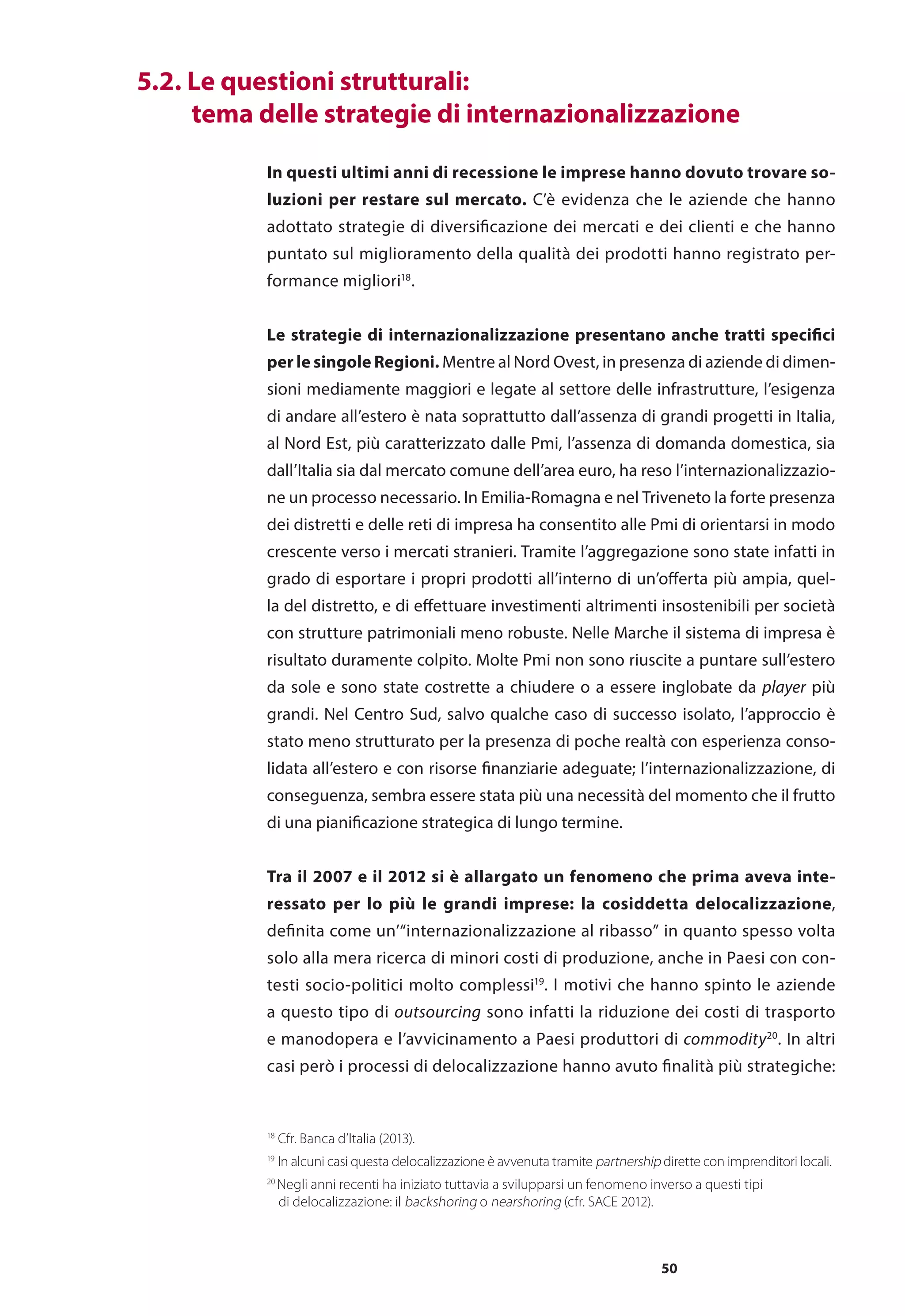 50
	 5.2. Le questioni strutturali:
	 tema delle strategie di internazionalizzazione
In questi ultimi anni di recessione le imprese hanno dovuto trovare so-
luzioni per restare sul mercato. C’è evidenza che le aziende che hanno
adottato strategie di diversificazione dei mercati e dei clienti e che hanno
puntato sul miglioramento della qualità dei prodotti hanno registrato per-
formance migliori18
.
Le strategie di internazionalizzazione presentano anche tratti specifici
per le singole Regioni. Mentre al Nord Ovest, in presenza di aziende di dimen-
sioni mediamente maggiori e legate al settore delle infrastrutture, l’esigenza
di andare all’estero è nata soprattutto dall’assenza di grandi progetti in Italia,
al Nord Est, più caratterizzato dalle Pmi, l’assenza di domanda domestica, sia
dall’Italia sia dal mercato comune dell’area euro, ha reso l’internazionalizzazio-
ne un processo necessario. In Emilia-Romagna e nel Triveneto la forte presenza
dei distretti e delle reti di impresa ha consentito alle Pmi di orientarsi in modo
crescente verso i mercati stranieri. Tramite l’aggregazione sono state infatti in
grado di esportare i propri prodotti all’interno di un’offerta più ampia, quel-
la del distretto, e di effettuare investimenti altrimenti insostenibili per società
con strutture patrimoniali meno robuste. Nelle Marche il sistema di impresa è
risultato duramente colpito. Molte Pmi non sono riuscite a puntare sull’estero
da sole e sono state costrette a chiudere o a essere inglobate da player più
grandi. Nel Centro Sud, salvo qualche caso di successo isolato, l’approccio è
stato meno strutturato per la presenza di poche realtà con esperienza conso-
lidata all’estero e con risorse finanziarie adeguate; l’internazionalizzazione, di
conseguenza, sembra essere stata più una necessità del momento che il frutto
di una pianificazione strategica di lungo termine.
Tra il 2007 e il 2012 si è allargato un fenomeno che prima aveva inte-
ressato per lo più le grandi imprese: la cosiddetta delocalizzazione,
definita come un’“internazionalizzazione al ribasso” in quanto spesso volta
solo alla mera ricerca di minori costi di produzione, anche in Paesi con con-
testi socio-politici molto complessi19
. I motivi che hanno spinto le aziende
a questo tipo di outsourcing sono infatti la riduzione dei costi di trasporto
e manodopera e l’avvicinamento a Paesi produttori di commodity20
. In altri
casi però i processi di delocalizzazione hanno avuto finalità più strategiche:
18
Cfr. Banca d’Italia (2013).
19
In alcuni casi questa delocalizzazione è avvenuta tramite partnership dirette con imprenditori locali.
20
Negli anni recenti ha iniziato tuttavia a svilupparsi un fenomeno inverso a questi tipi
	 di delocalizzazione: il backshoring o nearshoring (cfr. SACE 2012).
 
