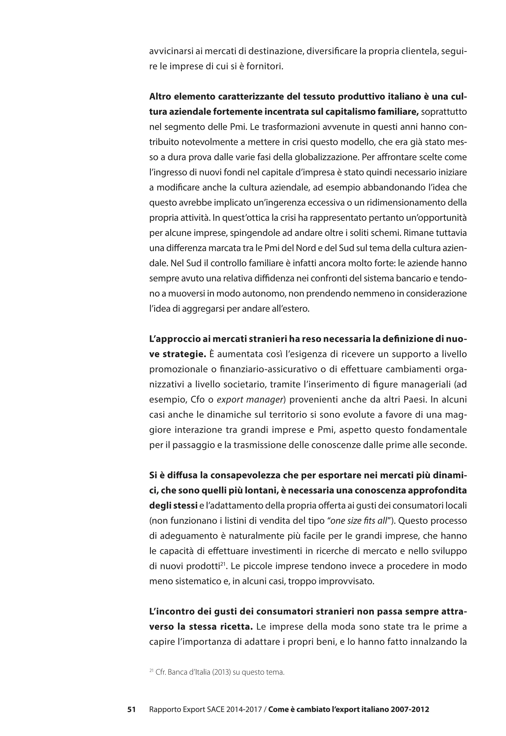 51 Rapporto Export SACE 2014-2017 / Come è cambiato l’export italiano 2007-2012
avvicinarsi ai mercati di destinazione, diversificare la propria clientela, segui-
re le imprese di cui si è fornitori.
Altro elemento caratterizzante del tessuto produttivo italiano è una cul-
tura aziendale fortemente incentrata sul capitalismo familiare, soprattutto
nel segmento delle Pmi. Le trasformazioni avvenute in questi anni hanno con-
tribuito notevolmente a mettere in crisi questo modello, che era già stato mes-
so a dura prova dalle varie fasi della globalizzazione. Per affrontare scelte come
l’ingresso di nuovi fondi nel capitale d’impresa è stato quindi necessario iniziare
a modificare anche la cultura aziendale, ad esempio abbandonando l’idea che
questo avrebbe implicato un’ingerenza eccessiva o un ridimensionamento della
propria attività. In quest’ottica la crisi ha rappresentato pertanto un’opportunità
per alcune imprese, spingendole ad andare oltre i soliti schemi. Rimane tuttavia
una differenza marcata tra le Pmi del Nord e del Sud sul tema della cultura azien-
dale. Nel Sud il controllo familiare è infatti ancora molto forte: le aziende hanno
sempre avuto una relativa diffidenza nei confronti del sistema bancario e tendo-
no a muoversi in modo autonomo, non prendendo nemmeno in considerazione
l’idea di aggregarsi per andare all’estero.
L’approccio ai mercati stranieri ha reso necessaria la definizione di nuo-
ve strategie. È aumentata così l’esigenza di ricevere un supporto a livello
promozionale o finanziario-assicurativo o di effettuare cambiamenti orga-
nizzativi a livello societario, tramite l’inserimento di figure manageriali (ad
esempio, Cfo o export manager) provenienti anche da altri Paesi. In alcuni
casi anche le dinamiche sul territorio si sono evolute a favore di una mag-
giore interazione tra grandi imprese e Pmi, aspetto questo fondamentale
per il passaggio e la trasmissione delle conoscenze dalle prime alle seconde.
Si è diffusa la consapevolezza che per esportare nei mercati più dinami-
ci, che sono quelli più lontani, è necessaria una conoscenza approfondita
degli stessi e l’adattamento della propria offerta ai gusti dei consumatori locali
(non funzionano i listini di vendita del tipo “one size fits all”). Questo processo
di adeguamento è naturalmente più facile per le grandi imprese, che hanno
le capacità di effettuare investimenti in ricerche di mercato e nello sviluppo
di nuovi prodotti21
. Le piccole imprese tendono invece a procedere in modo
meno sistematico e, in alcuni casi, troppo improvvisato.
L’incontro dei gusti dei consumatori stranieri non passa sempre attra-
verso la stessa ricetta. Le imprese della moda sono state tra le prime a
capire l’importanza di adattare i propri beni, e lo hanno fatto innalzando la
21
Cfr. Banca d’Italia (2013) su questo tema.
 
