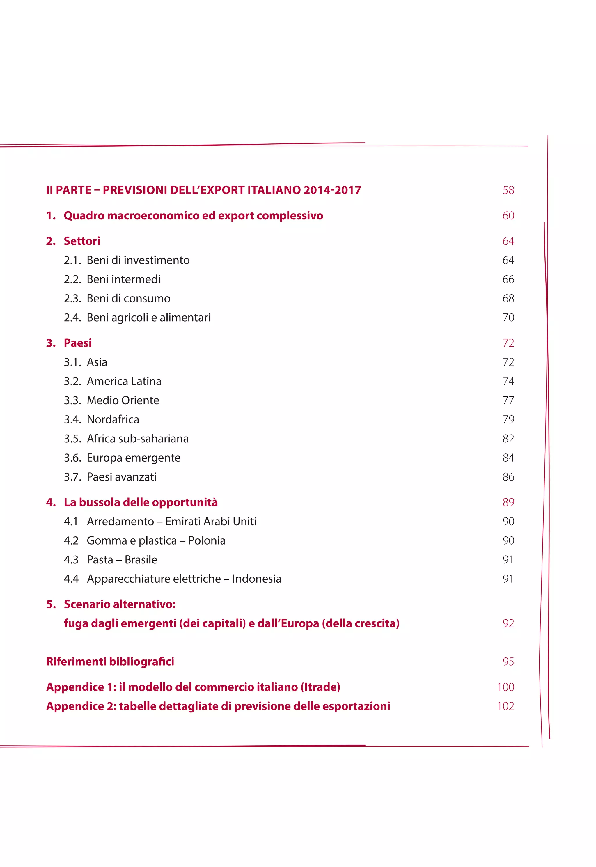 ii parte – previsioni dell’export italiano 2014-2017
1. 	 Quadro macroeconomico ed export complessivo
2.	Settori
	 2.1. 	Beni di investimento
	 2.2.		Beni intermedi
	 2.3.		Beni di consumo
	 2.4.		Beni agricoli e alimentari
3.	Paesi
	 3.1.		Asia
	 3.2.		America Latina
	 3.3.		Medio Oriente
	 3.4.		Nordafrica
	 3.5.		Africa sub-sahariana
	 3.6.		Europa emergente
	 3.7.		Paesi avanzati
4.	La bussola delle opportunità
	 4.1 		Arredamento – Emirati Arabi Uniti
	 4.2 		Gomma e plastica – Polonia
	 4.3 		Pasta – Brasile
	 4.4 		Apparecchiature elettriche – Indonesia
5.	Scenario alternativo:
	 fuga dagli emergenti (dei capitali) e dall’Europa (della crescita)
Riferimenti bibliografici
Appendice 1: il modello del commercio italiano (Itrade)
Appendice 2: tabelle dettagliate di previsione delle esportazioni
58
60
64
64
66
68
70
72
72
74
77
79
82
84
86
89
90
90
91
91
92
95
100
102
 