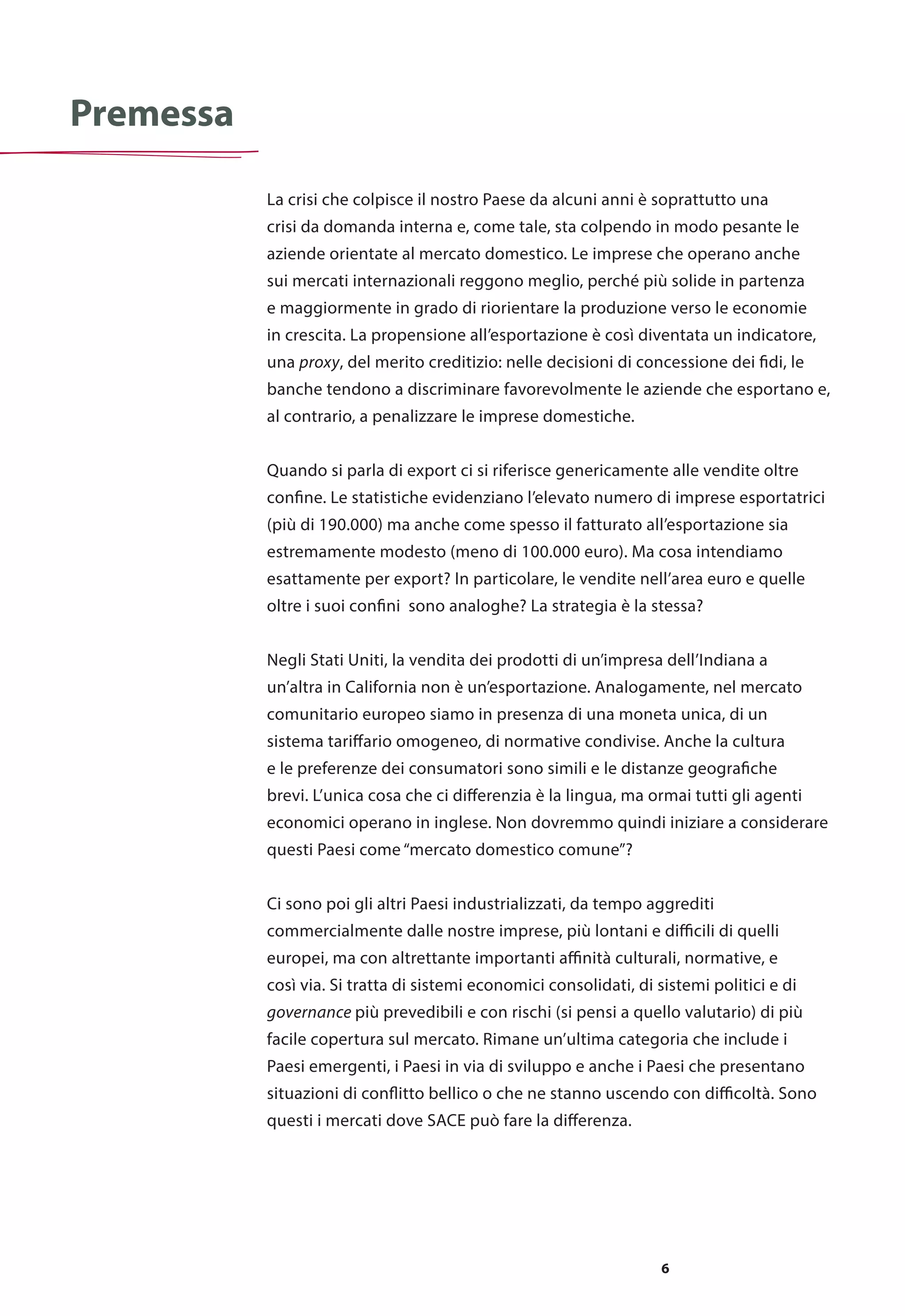 6
La crisi che colpisce il nostro Paese da alcuni anni è soprattutto una
crisi da domanda interna e, come tale, sta colpendo in modo pesante le
aziende orientate al mercato domestico. Le imprese che operano anche
sui mercati internazionali reggono meglio, perché più solide in partenza
e maggiormente in grado di riorientare la produzione verso le economie
in crescita. La propensione all’esportazione è così diventata un indicatore,
una proxy, del merito creditizio: nelle decisioni di concessione dei fidi, le
banche tendono a discriminare favorevolmente le aziende che esportano e,
al contrario, a penalizzare le imprese domestiche.
Quando si parla di export ci si riferisce genericamente alle vendite oltre
confine. Le statistiche evidenziano l’elevato numero di imprese esportatrici
(più di 190.000) ma anche come spesso il fatturato all’esportazione sia
estremamente modesto (meno di 100.000 euro). Ma cosa intendiamo
esattamente per export? In particolare, le vendite nell’area euro e quelle
oltre i suoi confini sono analoghe? La strategia è la stessa?
Negli Stati Uniti, la vendita dei prodotti di un’impresa dell’Indiana a
un’altra in California non è un’esportazione. Analogamente, nel mercato
comunitario europeo siamo in presenza di una moneta unica, di un
sistema tariffario omogeneo, di normative condivise. Anche la cultura
e le preferenze dei consumatori sono simili e le distanze geografiche
brevi. L’unica cosa che ci differenzia è la lingua, ma ormai tutti gli agenti
economici operano in inglese. Non dovremmo quindi iniziare a considerare
questi Paesi come “mercato domestico comune”?
Ci sono poi gli altri Paesi industrializzati, da tempo aggrediti
commercialmente dalle nostre imprese, più lontani e difficili di quelli
europei, ma con altrettante importanti affinità culturali, normative, e
così via. Si tratta di sistemi economici consolidati, di sistemi politici e di
governance più prevedibili e con rischi (si pensi a quello valutario) di più
facile copertura sul mercato. Rimane un’ultima categoria che include i
Paesi emergenti, i Paesi in via di sviluppo e anche i Paesi che presentano
situazioni di conflitto bellico o che ne stanno uscendo con difficoltà. Sono
questi i mercati dove SACE può fare la differenza.
Premessa
 