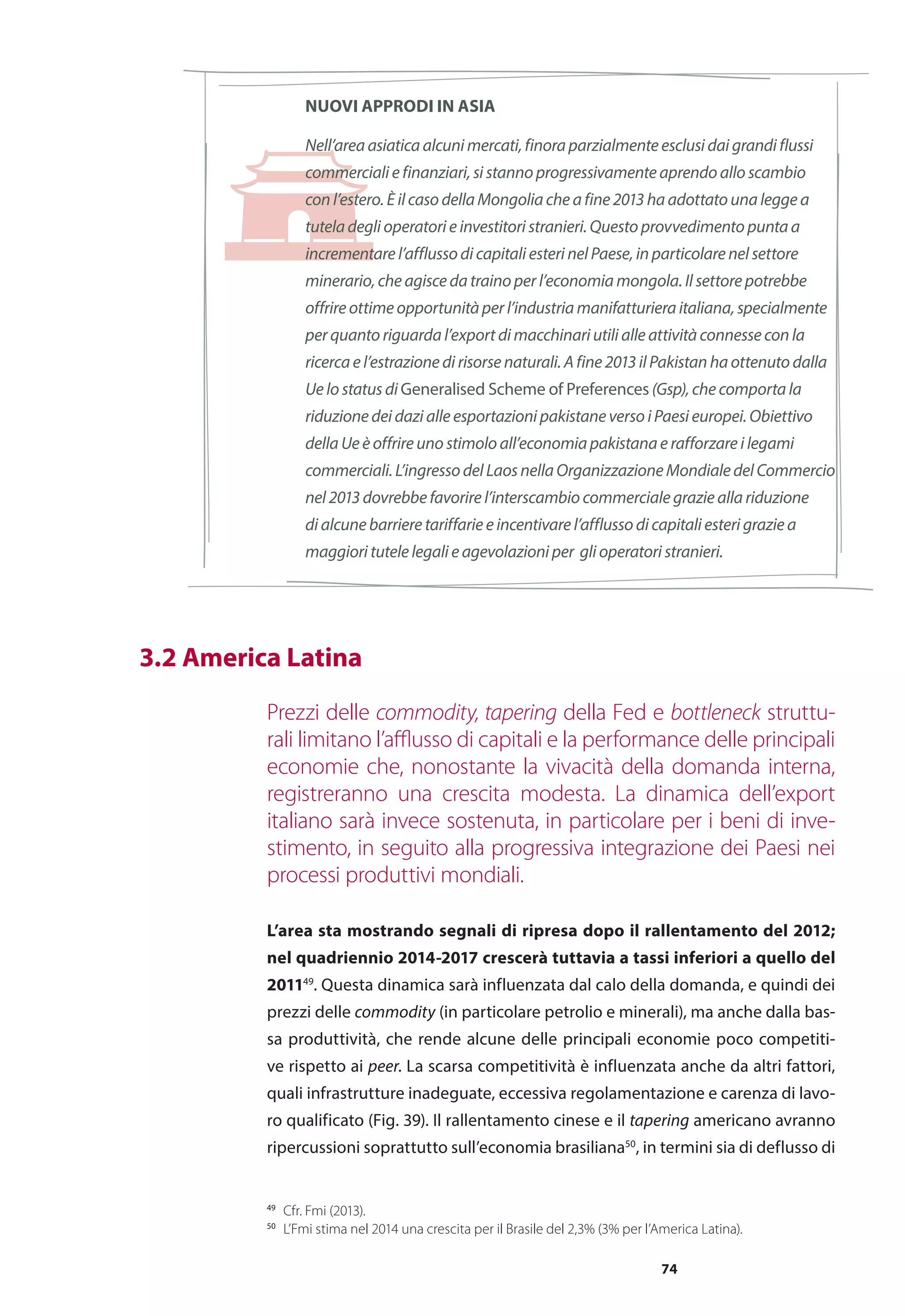 74
NUOVI APPRODI IN ASIA
Nell’area asiatica alcuni mercati, finora parzialmente esclusi dai grandi flussi
commerciali e finanziari, si stanno progressivamente aprendo allo scambio
con l’estero. È il caso della Mongolia che a fine 2013 ha adottato una legge a
tutela degli operatori e investitori stranieri. Questo provvedimento punta a
incrementare l’afflusso di capitali esteri nel Paese, in particolare nel settore
minerario, che agisce da traino per l’economia mongola. Il settore potrebbe
offrire ottime opportunità per l’industria manifatturiera italiana, specialmente
per quanto riguarda l’export di macchinari utili alle attività connesse con la
ricerca e l’estrazione di risorse naturali. A fine 2013 il Pakistan ha ottenuto dalla
Ue lo status di Generalised Scheme of Preferences (Gsp), che comporta la
riduzione dei dazi alle esportazioni pakistane verso i Paesi europei. Obiettivo
della Ue è offrire uno stimolo all’economia pakistana e rafforzare i legami
commerciali.L’ingressodelLaosnellaOrganizzazioneMondialedelCommercio
nel 2013 dovrebbe favorire l’interscambio commerciale grazie alla riduzione
di alcune barriere tariffarie e incentivare l’afflusso di capitali esteri grazie a
maggiori tutele legali e agevolazioni per gli operatori stranieri.
Prezzi delle commodity, tapering della Fed e bottleneck struttu-
rali limitano l’afflusso di capitali e la performance delle principali
economie che, nonostante la vivacità della domanda interna,
registreranno una crescita modesta. La dinamica dell’export
italiano sarà invece sostenuta, in particolare per i beni di inve-
stimento, in seguito alla progressiva integrazione dei Paesi nei
processi produttivi mondiali.
L’area sta mostrando segnali di ripresa dopo il rallentamento del 2012;
nel quadriennio 2014-2017 crescerà tuttavia a tassi inferiori a quello del
201149
. Questa dinamica sarà influenzata dal calo della domanda, e quindi dei
prezzi delle commodity (in particolare petrolio e minerali), ma anche dalla bas-
sa produttività, che rende alcune delle principali economie poco competiti-
ve rispetto ai peer. La scarsa competitività è influenzata anche da altri fattori,
quali infrastrutture inadeguate, eccessiva regolamentazione e carenza di lavo-
ro qualificato (Fig. 39). Il rallentamento cinese e il tapering americano avranno
ripercussioni soprattutto sull’economia brasiliana50
, in termini sia di deflusso di
	 3.2 America Latina
49
	 Cfr. Fmi (2013).
50
	 L’Fmi stima nel 2014 una crescita per il Brasile del 2,3% (3% per l’America Latina).
 