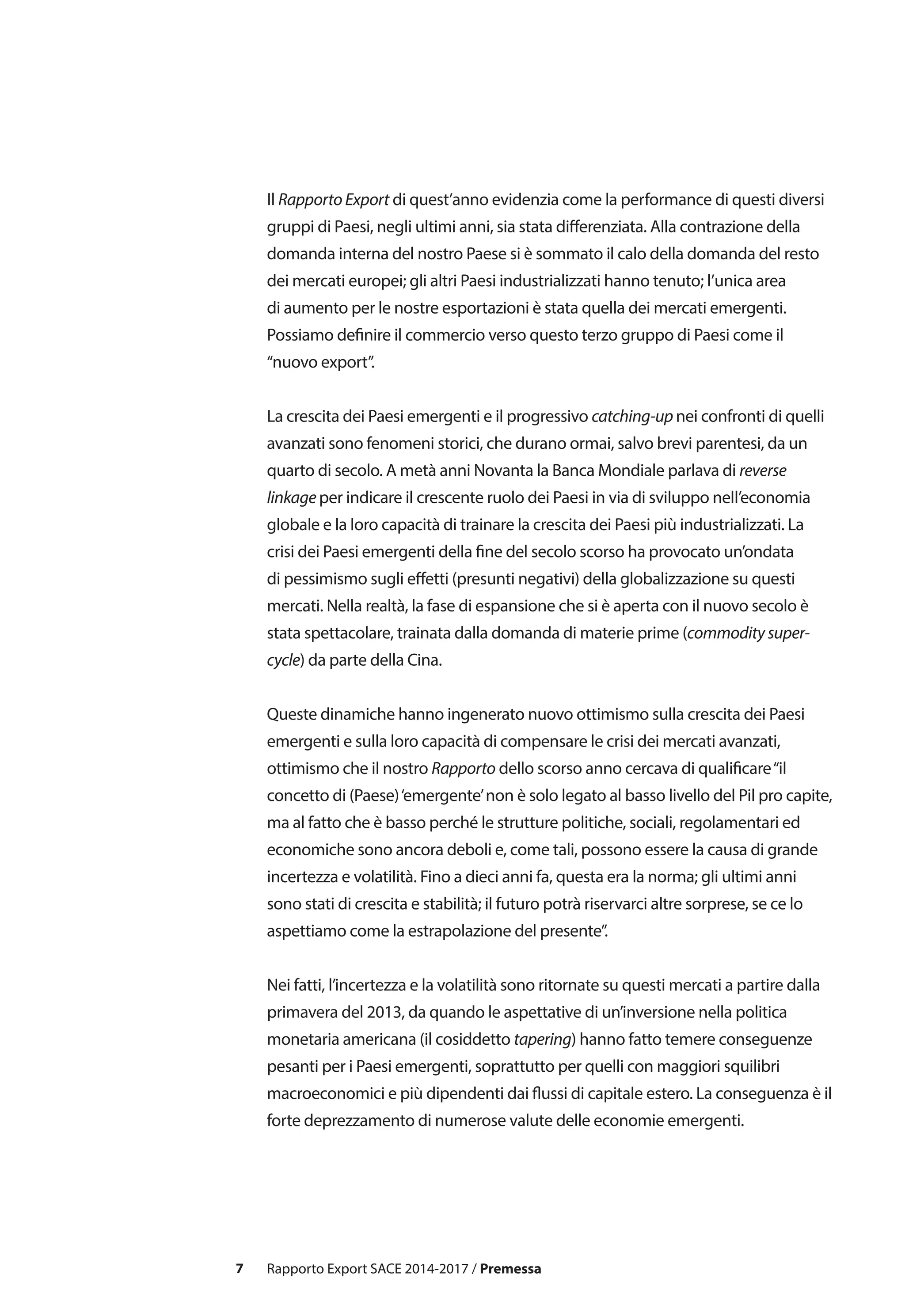 7
Il Rapporto Export di quest’anno evidenzia come la performance di questi diversi
gruppi di Paesi, negli ultimi anni, sia stata differenziata. Alla contrazione della
domanda interna del nostro Paese si è sommato il calo della domanda del resto
dei mercati europei; gli altri Paesi industrializzati hanno tenuto; l’unica area
di aumento per le nostre esportazioni è stata quella dei mercati emergenti.
Possiamo definire il commercio verso questo terzo gruppo di Paesi come il
“nuovo export”.
La crescita dei Paesi emergenti e il progressivo catching-up nei confronti di quelli
avanzati sono fenomeni storici, che durano ormai, salvo brevi parentesi, da un
quarto di secolo. A metà anni Novanta la Banca Mondiale parlava di reverse
linkage per indicare il crescente ruolo dei Paesi in via di sviluppo nell’economia
globale e la loro capacità di trainare la crescita dei Paesi più industrializzati. La
crisi dei Paesi emergenti della fine del secolo scorso ha provocato un’ondata
di pessimismo sugli effetti (presunti negativi) della globalizzazione su questi
mercati. Nella realtà, la fase di espansione che si è aperta con il nuovo secolo è
stata spettacolare, trainata dalla domanda di materie prime (commodity super-
cycle) da parte della Cina.
Queste dinamiche hanno ingenerato nuovo ottimismo sulla crescita dei Paesi
emergenti e sulla loro capacità di compensare le crisi dei mercati avanzati,
ottimismo che il nostro Rapporto dello scorso anno cercava di qualificare“il
concetto di (Paese)‘emergente’non è solo legato al basso livello del Pil pro capite,
ma al fatto che è basso perché le strutture politiche, sociali, regolamentari ed
economiche sono ancora deboli e, come tali, possono essere la causa di grande
incertezza e volatilità. Fino a dieci anni fa, questa era la norma; gli ultimi anni
sono stati di crescita e stabilità; il futuro potrà riservarci altre sorprese, se ce lo
aspettiamo come la estrapolazione del presente”.
Nei fatti, l’incertezza e la volatilità sono ritornate su questi mercati a partire dalla
primavera del 2013, da quando le aspettative di un’inversione nella politica
monetaria americana (il cosiddetto tapering) hanno fatto temere conseguenze
pesanti per i Paesi emergenti, soprattutto per quelli con maggiori squilibri
macroeconomici e più dipendenti dai flussi di capitale estero. La conseguenza è il
forte deprezzamento di numerose valute delle economie emergenti.
Rapporto Export SACE 2014-2017 / Premessa
 