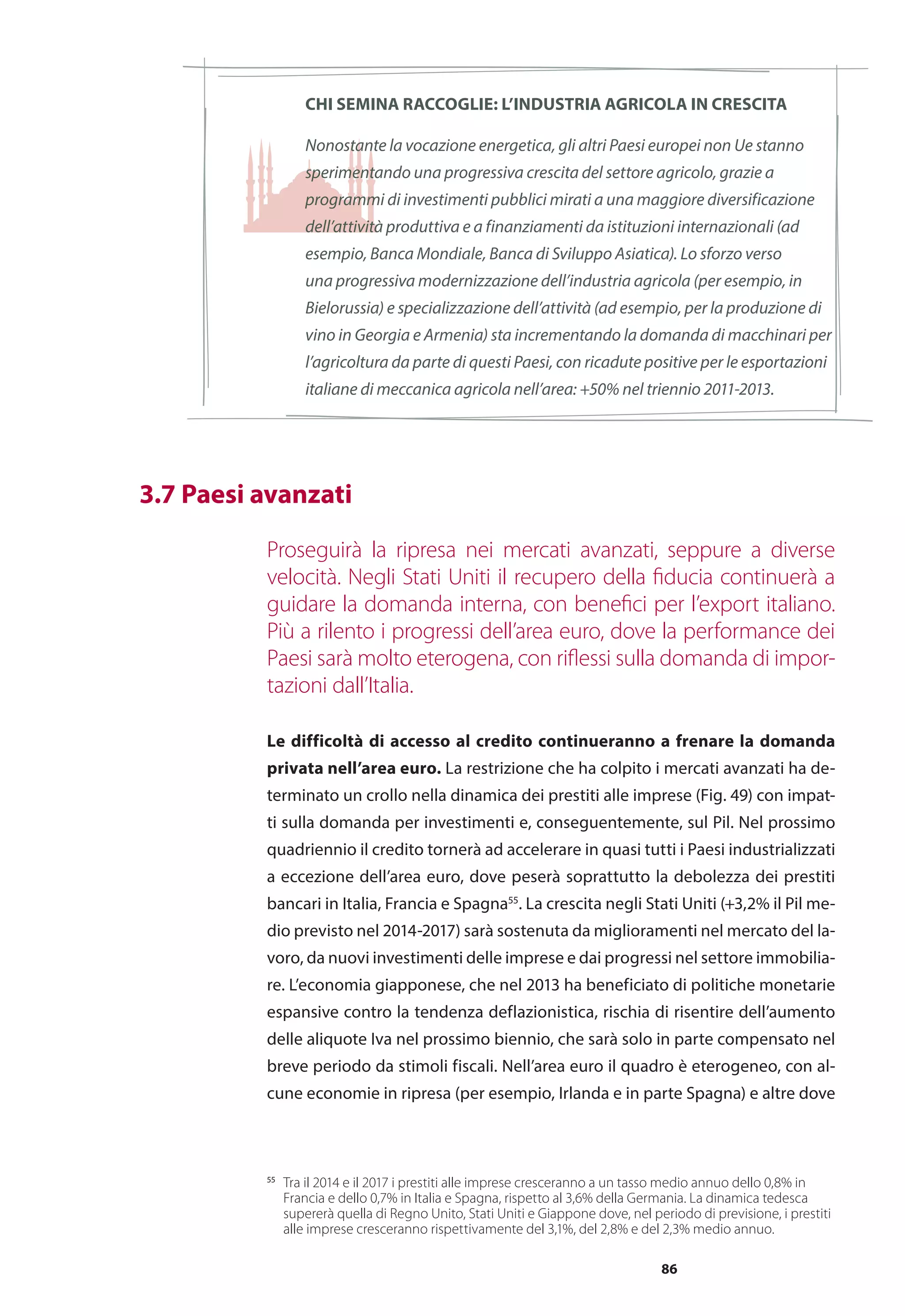 86
Chi semina raccoglie: l’industria agricola in crescita
Nonostante la vocazione energetica, gli altri Paesi europei non Ue stanno
sperimentando una progressiva crescita del settore agricolo, grazie a
programmi di investimenti pubblici mirati a una maggiore diversificazione
dell’attività produttiva e a finanziamenti da istituzioni internazionali (ad
esempio, Banca Mondiale, Banca di Sviluppo Asiatica). Lo sforzo verso
una progressiva modernizzazione dell’industria agricola (per esempio, in
Bielorussia) e specializzazione dell’attività (ad esempio, per la produzione di
vino in Georgia e Armenia) sta incrementando la domanda di macchinari per
l’agricoltura da parte di questi Paesi, con ricadute positive per le esportazioni
italiane di meccanica agricola nell’area: +50% nel triennio 2011-2013.
	 3.7 Paesi avanzati
Proseguirà la ripresa nei mercati avanzati, seppure a diverse
velocità. Negli Stati Uniti il recupero della fiducia continuerà a
guidare la domanda interna, con benefici per l’export italiano.
Più a rilento i progressi dell’area euro, dove la performance dei
Paesi sarà molto eterogena, con riflessi sulla domanda di impor-
tazioni dall’Italia.
Le difficoltà di accesso al credito continueranno a frenare la domanda
privata nell’area euro. La restrizione che ha colpito i mercati avanzati ha de-
terminato un crollo nella dinamica dei prestiti alle imprese (Fig. 49) con impat-
ti sulla domanda per investimenti e, conseguentemente, sul Pil. Nel prossimo
quadriennio il credito tornerà ad accelerare in quasi tutti i Paesi industrializzati
a eccezione dell’area euro, dove peserà soprattutto la debolezza dei prestiti
bancari in Italia, Francia e Spagna55
. La crescita negli Stati Uniti (+3,2% il Pil me-
dio previsto nel 2014-2017) sarà sostenuta da miglioramenti nel mercato del la-
voro, da nuovi investimenti delle imprese e dai progressi nel settore immobilia-
re. L’economia giapponese, che nel 2013 ha beneficiato di politiche monetarie
espansive contro la tendenza deflazionistica, rischia di risentire dell’aumento
delle aliquote Iva nel prossimo biennio, che sarà solo in parte compensato nel
breve periodo da stimoli fiscali. Nell’area euro il quadro è eterogeneo, con al-
cune economie in ripresa (per esempio, Irlanda e in parte Spagna) e altre dove
55
	 Tra il 2014 e il 2017 i prestiti alle imprese cresceranno a un tasso medio annuo dello 0,8% in
Francia e dello 0,7% in Italia e Spagna, rispetto al 3,6% della Germania. La dinamica tedesca
supererà quella di Regno Unito, Stati Uniti e Giappone dove, nel periodo di previsione, i prestiti
alle imprese cresceranno rispettivamente del 3,1%, del 2,8% e del 2,3% medio annuo.
 
