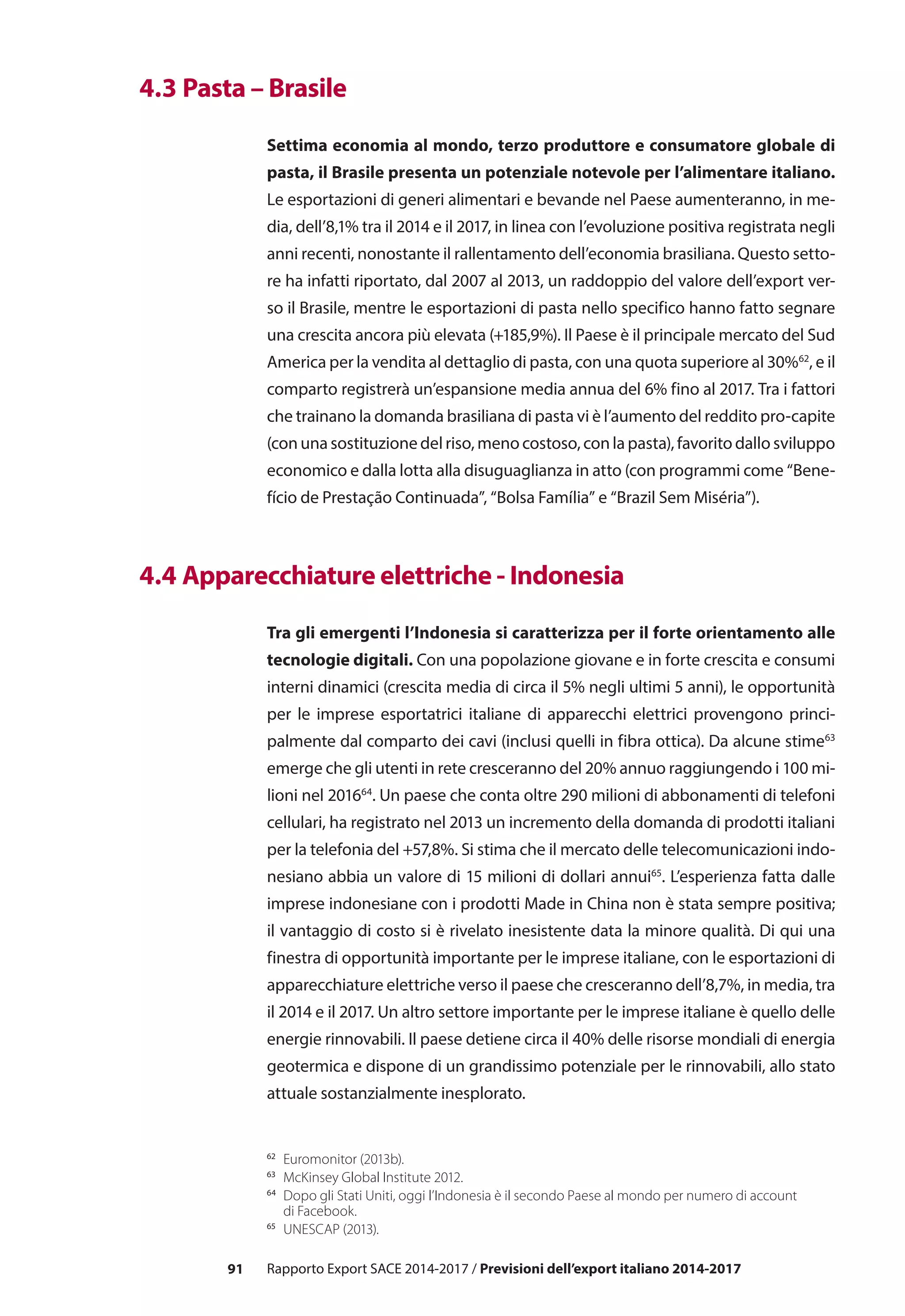 91 Rapporto Export SACE 2014-2017 / Previsioni dell’export italiano 2014-2017
62	
Euromonitor (2013b).
63	
McKinsey Global Institute 2012.
64
	 Dopo gli Stati Uniti, oggi l’Indonesia è il secondo Paese al mondo per numero di account
di Facebook.
65
	 UNESCAP (2013).
	 4.3 Pasta – Brasile
Settima economia al mondo, terzo produttore e consumatore globale di
pasta, il Brasile presenta un potenziale notevole per l’alimentare italiano.
Le esportazioni di generi alimentari e bevande nel Paese aumenteranno, in me-
dia, dell’8,1% tra il 2014 e il 2017, in linea con l’evoluzione positiva registrata negli
anni recenti, nonostante il rallentamento dell’economia brasiliana. Questo setto-
re ha infatti riportato, dal 2007 al 2013, un raddoppio del valore dell’export ver-
so il Brasile, mentre le esportazioni di pasta nello specifico hanno fatto segnare
una crescita ancora più elevata (+185,9%). Il Paese è il principale mercato del Sud
America per la vendita al dettaglio di pasta, con una quota superiore al 30%62
, e il
comparto registrerà un’espansione media annua del 6% fino al 2017. Tra i fattori
che trainano la domanda brasiliana di pasta vi è l’aumento del reddito pro-capite
(con una sostituzione del riso, meno costoso, con la pasta), favorito dallo sviluppo
economico e dalla lotta alla disuguaglianza in atto (con programmi come “Bene-
fício de Prestação Continuada”, “Bolsa Família” e “Brazil Sem Miséria”).
	 4.4 Apparecchiature elettriche - Indonesia
Tra gli emergenti l’Indonesia si caratterizza per il forte orientamento alle
tecnologie digitali. Con una popolazione giovane e in forte crescita e consumi
interni dinamici (crescita media di circa il 5% negli ultimi 5 anni), le opportunità
per le imprese esportatrici italiane di apparecchi elettrici provengono princi-
palmente dal comparto dei cavi (inclusi quelli in fibra ottica). Da alcune stime63
emerge che gli utenti in rete cresceranno del 20% annuo raggiungendo i 100 mi-
lioni nel 201664
. Un paese che conta oltre 290 milioni di abbonamenti di telefoni
cellulari, ha registrato nel 2013 un incremento della domanda di prodotti italiani
per la telefonia del +57,8%. Si stima che il mercato delle telecomunicazioni indo-
nesiano abbia un valore di 15 milioni di dollari annui65
. L’esperienza fatta dalle
imprese indonesiane con i prodotti Made in China non è stata sempre positiva;
il vantaggio di costo si è rivelato inesistente data la minore qualità. Di qui una
finestra di opportunità importante per le imprese italiane, con le esportazioni di
apparecchiature elettriche verso il paese che cresceranno dell’8,7%, in media, tra
il 2014 e il 2017. Un altro settore importante per le imprese italiane è quello delle
energie rinnovabili. Il paese detiene circa il 40% delle risorse mondiali di energia
geotermica e dispone di un grandissimo potenziale per le rinnovabili, allo stato
attuale sostanzialmente inesplorato.
 