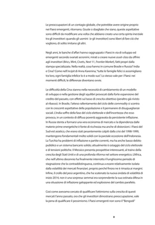 8
Le preoccupazioni di un contagio globale, che potrebbe avere origine proprio
nei Paesi emergenti, ritornano. Giuste o sbagliate che siano, queste aspettative
sono difficili da modificare una volta che abbiano creato una certa spinta inerziale
tra gli investitori: quando gli uomini (e gli investitori) sono liberi di fare ciò che
vogliono, di solito imitano gli altri.
Negli anni, le banche d’affari hanno raggruppato i Paesi in via di sviluppo ed
emergenti secondo svariati acronimi, mirati a creare nuove asset-class da offrire
agli investitori (Brics, Mint, Civets, Next 11, Frontier Market), fatti propri dalla
stampa specializzata. Nella realtà, cosa hanno in comune Brasile e Russia? India
e Cina? Come nell’incipit di Anna Karenina,“tutte le famiglie felici si assomigliano
tra loro, ogni famiglia infelice lo è a modo suo”. Lo stesso vale per i Paesi: nei
momenti difficili, le differenze diventano ovvie.
Le difficoltà della Cina stanno nella necessità di cambiamento di un modello
di sviluppo e nella gestione degli squilibri provocati dalla forte espansione del
credito del passato, con effetti sul tasso di crescita obiettivo (peraltro già rivisto
al ribasso). In Brasile, l’atteso rallentamento del ciclo delle commodity si scontra
con le crescenti aspettative della popolazione e il permanere di disuguaglianze
sociali. L’India soffre della fase del ciclo elettorale e dell’incertezza che esso
provoca, in un contesto di diffusa povertà aggravata da persistente inflazione.
In Russia stenta a formarsi una vera economia di mercato e la dipendenza dalle
materie prime energetiche è fonte di ricchezza ma anche di distorsioni. I Paesi del
Sud-est asiatico, che erano stati pesantemente colpiti dalla crisi del 1998-1999,
mantengono fondamentali molto solidi con la parziale eccezione dell’Indonesia.
LaTurchia ha problemi di inflazione e partite correnti, ma ha anche basso debito
pubblico e un sistema bancario solido; attualmente è ostaggio del ciclo elettorale
e di tensioni politiche. Il Messico presenta prospettive interessanti, al traino della
crescita degli Stati Uniti e di una profonda riforma nel settore energetico. L’Africa,
che nell’ultimo decennio ha finalmente interrotto il lunghissimo periodo di
stagnazione che la contraddistingueva, continua a essere relativamente isolata
dalla volatilità dei mercati finanziari, proprio perché finora ne è rimasta ai margini.
Infine, il crollo del peso argentino, che ha scatenato la nuova ondata di volatilità di
inizio 2014, non è una sorpresa: semmai era sorprendente la sua ostinata difesa in
una situazione di inflazione galoppante ed esplosione del cambio parallelo.
Così come avevamo cercato di qualificare l’ottimismo sulla crescita di questi
mercati l’anno passato, ora che gli investitori dimostrano preoccupazione, vale
la pena di qualificare il pessimismo. I Paesi emergenti non sono il“Bengodi”
 